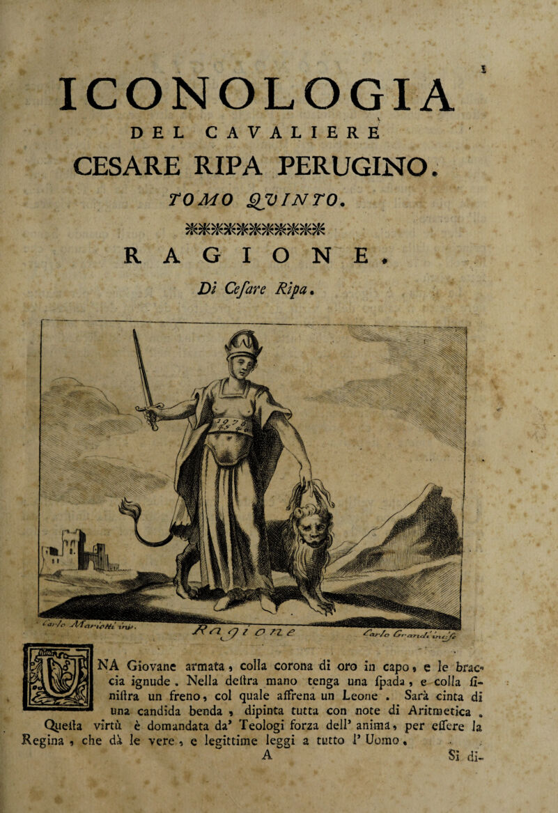 DEL CAVALIERE CESARE RIPA PERUGINO. TOMO QUINTO. *********** RAGIONE. Dì Ce far e Ripa. NA Giovane armata. colla corona di oro in capo » e ie brac- eia ignude . Nella delira mano tenga una Ipada , e colla fi- nillra un freno, col quale affrena un Leone . Sarà cinta di una candida benda » dipinta tutta con note di Aritmetica » Quella virtù è domandata da* Teologi forza dell5 anima, per edere la Regina , che dà le vere , e legittime leggi a tutto P Uomo « A $] di-