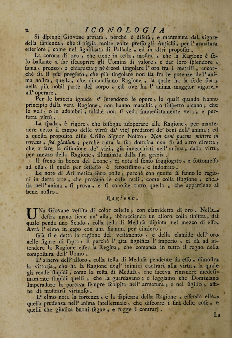 Si dipinge Giovane annata » perchè è difefa» e mantenuta dal. vigore della fapienza, che fi piglia molte volte predagli Antichi, per 1*armatura citeriore , come nel lignificato di Pallade , ed in altri propofiti „ La corona di oro , che tiene in teda » modra , che la Ragione è fò- lo badante a far ifcuoprire gli Uomini di valore » e dar loro fplendore » fama, prezzo , e chiarezza ; nè è cosi Angolare Poro fra i metalli » ancor¬ ché fia il più pregiato, che più Angolare non Aa fra le potenze dell* ani¬ ma nodra,, quella» che dimandiamo Ragione , la quale ha la fede fua_* nella più nobil parte del corpo » ed ove ha P anima maggior vigore^ alP operare *. Per le braccia ignude s* intendono le opere, le quali quando hanno principio dalla vera Ragione, non hanno macchia,, o fofpetto alcuno, che le veli, o le adombri ; talché non A veda immediatamente vera , e per¬ fetta virtù • La fpada , è rigore, che bifogna adoperare aUa Ragione, per mante¬ nere netto, il campo delle virtù da* vizi predatori de' beni dell* anima ; ed a queda propofita di He Crido Signor Nodro : TS^on. veni pacern mìttere in terram , feci gladium » perchè tutta la fua dottrina non fu ad altro diretta, che a fare la difunione de*' vizi, già invecchiati nelP anima ». dalla virtù» per mezzo della Ragione » illuminata dalla fua grazia „ Il freno in bocca del Leone » ci nota il fenfo. Aggiogato » e fottomeffa ad efla » il quale per fedeffo è ferociAimo » e indomito* Le note di Aritmetica .fono pode, perchè con quede A fanno le ragio¬ ni in detta arte , che provano le cole reali , come colla Ragione , che_> da nel Panima , A prova, e A conofce tutto quello % che appartiene ai bene nodro * Rógion a* UNa Giovane veflita di color cele de » con clamide tta dì oro. Nellau delira mano tiene un* afta» abbracciando, un alloro colla Anidra, dai quale penda uno Scudo , colla teda di Medufa dipinta nel mezzo di effo* Avrà P elmo in capo con una fiamma per cimiero * Già fi e detta la ragione del ve dimento » e della clamide dell* oro nelle figure di fòpra : E perchè P ada fignifica. 1* imperio , ci dà ad in¬ tendere la Ragione efifer la Regina » che comanda in tutto- il regno della eompallura delP Uomo * L* albero delP alloro » colla teda di Medufa pendente da efTo » dimodra la vittoria.» che ha la Ragione degl* inimici contrari alla virtù» la quale gli rende fiupidi » come la teda di Medufa» che faceva rimanere mede fi— mamente dupidi quelli » che la guardavano ; e leggiamo che Domiziano Imperadore la portava tempre fcolpita nell* armatura » e nel figillo » affi¬ ne di inoltrarli vìrtuofo * L* elmo nota la fortezza » e la (aptenza delia Ragione » effendo ellobi quella prudenza nell* anima intellettuale, che difcorre i fini delle cofe » e quelli che giudica buoni tegue » e fugge i contrari * La