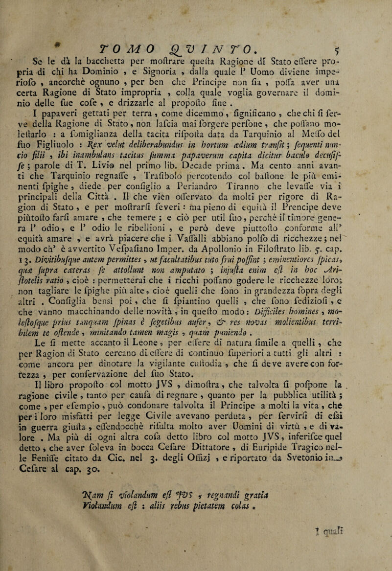 Se le dà la bacchetta per moftrare quella Ragione di Stato edere pro¬ pria di chi ha Dominio , e Signoria » dalla quale P Uomo diviene impe- riofo 9 ancorché ognuno , per ben che Principe non fi a , polfa aver una certa Ragione di Stato impropria , colla quale voglia governare il domi¬ nio delle Tue cofe , e drizzarle al propollo fine . I papaveri gettati per terra , come dicemmo , lignificano , che chi fi fer¬ ve delia Ragione di Stato , non lafcia mai forgere perfone , che pollano mo- lellarlo : a fomiglianza della tacita rifpoila data da Tarquinio al Melfo del fuo Figliuolo : I{ex veliti deliberobundus in bortiim adìum tronfiti fequenti nun- ciò filii 5 ibi inombulans tocitus fummo pop over um capito dìcitur bacalo decufif- J'e ; parole di T. Livio nel primo lib. Decade prima. Ma cento anni avan¬ ti che Tarquinio regnalfe , Trafibolo percotendo col ballane le più emi¬ nenti fpighe 5 diede per configlio a Periandro Tiranno che le valle via i principali delia Città . Il che vièn oifervato da molti per rigore di Ra¬ gion di Stato 9 e per mollrarfi Teveri : ma pieno di equità il Prencipe deve piùtollo farli amare 9 che temere ; e ciò per util fuo3 perchè il timore gene- ra P odio 9 e P odio le ribellioni , e però deve piuttollo conforme aiP equità amare » e avrà piacere che i Valfalli abbiano pollò di ricchezze ; nel modo cip è avvertito Vefpafiano Imper. da Apollonio in Filollrato lib, cap* i 3. Divitibufque autem permittes 9 ut focaliotibus tato fruì paffini ; eminentìores fpicas» qua fupra cateras fe attollunt non amputato ; injufla enim efl in hoc ^iti- flotelis ratio 9 cioè : permetterai che i ricchi pollano godere le ricchezze loro; non tagliare le fpighe più alte 9 cioè quelli che fono in grandezza fopra degli altri . Configlia bensì poi 9 che fi fpiantino quelli 9 che fono fediziofi 9 e che vanno macchinando delle novità 9 in quello modo: Lnficìles bomines 9 mo- leflofque prius tonquom fpinas è fegetibus aufer 9 & res novos molientibus tetri- bilem te ofiendc •> minitondo tomen mogjs 9 qitom puniendo . Le fi mette accanto il Leone 5 per elfere di natura limile a quelli 9 che per Ragion di Stato cercano di elfere di continuo fuperiori a tutti gli altri : come ancora per dinotare la vigilante cuilodia 5 che fi deve avere con for¬ tezza 9 per confervazione del fuo Stato. II libro propoflo col motto JVS » dimolirà 9 che talvolta fi polpoue la . ragione civile 9 tanto per caufa di regnare 9 quanto per la pubblica utilità ; come 9 per efempio 9 può condonare talvolta il Principe a molti la vita 9 che peri loro misfatti per legge Civile avevano perduta 9 per fervirfi di efsi in guerra giuda » elfendocchè rifulta molto aver Uomini di virtù 9 e di va¬ lore . Ma più di ogni altra colà detto libro col motto JVS, inferifcequel detto * che aver fole va in bocca Cefare Dittatore 9 di Euripide Tragico nel¬ le Fenilfe citato da Cic. nei 3. degli Offizj , e riportato da Svetonio iii— Cefare al cap. 30. Ifiom fi violandtm efl fiVS * regnondi gratta Viotcmdum efl : aliis rebus pìetotem colos * ' ■ ■ ^ ’ ! quali