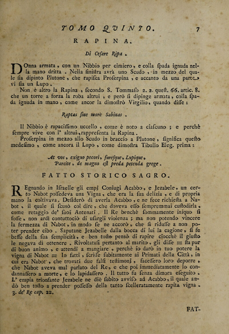 RAPINA* Di Ce fare BJpa * DOnna armata » con un Nibbio per cimiero » e colla fpada ignuda nel¬ la mano dritta . Nella finidra avrà uno Scudo 9 in mezzo del qua¬ le da dipinto Plutone » che rapifea Proferpina » e accanto da una parte_> vi da un Lupo * Non è altro la Rapina » fecondo S. Tommafo 2. 2. qued. 66» artic. 8* che un torre a forza la roba altrui , e però fi dipinge armata » colla fpa- da ignuda in mano», come ancor la dimoierò Virgilio» quando dille 1 Captai fine more Sabinas * Il Nibbio è rapaciftìmo uccello » conte è noto a ciafcuno ; e perchè fèmpre vive con 1* altrui *rapprefenta la Rapina . Proferpina in mezzo allo Scudo in braccio a Plutone » lignifica quedo medefimo » come ancora il Lupo » come dimoftra Tibullo Bleg. prima s ! xAt vos » exigm pecori » furefque» Lupìque * Tarcite y de magno cft preda petenda grege » FATTO STORICO SAGRO* REgnando in Ifraelle gli empi Coniugi Acabbo» e Jezabele» un cer¬ to Nabot poifede va una Vigna » che era la Tua delizia » e di propria mano la coltivava . Deluderò di averla Acabbo » e ne fece richieda a Na¬ bot » il quale fi feusò col dire » che doveva elfo- fempremmai cuflodirla » come retaggio de5 fuoi Antenati . Il Re benché fommamente iniquo- fi folfe ». non ardi contuttoché di ufargll violenza ? ma non potendo- vincere , la fermezza di Nabot» in modo fe ne accorò» che fi ridulTe a non po¬ ter prender cibo .. Saputane Jezabelle dalla bocca di lui la cagione » fi fe beffe della fua femplicità» e ben tolto pensò- di rapire ciocché il giudo le negava di ottenere .. Rivoltatali pertanto- al marito» gli dille ~ da pur di buon animo » e attendi a mangiare , perchè- io darò in tuo- potere la vigna di Nabot In fatti » fcrhfe fubitamente ai Primati della Città 9 in cui era Nabot' » che trovati due fallii tedimonJ » facelfero loro deporre » che Nabot aveva mal parlato- del Re» e che poi Immediatamente lo- con- dannalfero a morte» e lo lapidaffero . II tutto fu fenza dimora efeguito- .. L* empia trionfante Jezabele ne diè fublto avvilo ad Acabbo»il quale an¬ dò ben todo a prender polfelfo della tanto fee Ile ratamente rapita vigna » de’ Re cap» 22* FAT-