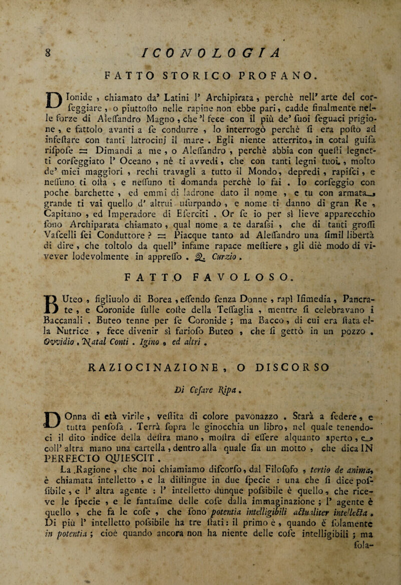 FATTO STORICO PROFANO. TT\ lonide ? chiamato da’ Latini 1* Archipirata , perchè 0611* arte del cor- feggiare , o piuttoflo nelle rapine non ebbe pari , cadde finalmente nel¬ le forze di Aìefifandro Magno , che ’l fece con il più de* Tuoi feguaci prigio¬ ne , e fattolo avanti a Fe condurre , lo interrogò perchè fi era pollo ad infettare con tanti latrocini il mare . Egli niente atterrito* in cotal guidi rifpofe Dimandi a me , o Aìefifandro , perchè abbia con quelli legnet- ti correggiato l’ Oceano , nè ti avvedi, che con tanti legni tuoi. * molto de5 miei maggiori , rechi travagli a tutto il Mondo, depredi, rapifci, e neflfuno ti olla , e nefifuno ti domanda perchè lo fai . Io corfeggio con poche barchette , ed emmi di ladrone dato il nome , e tu con armata^, grande ti vai quello dJ altrui ufurpando , e nome ti danno di gran Re , Capitano , ed Imperadore di Ricreiti . Or fe io per sì lieve apparecchio fono Archiparata chiamato , qual nome a te darafsi , che di tanti grò HI Vafcelli fei Conduttore ? zzi Piacque tanto ad Aìefifandro una flmil libertà di dire , che toltolo da quell’ infame rapace melliere , gli diè modo di vi- vever lodevolmente in apprefifo . J). Curzio. FATTO FAVOLOSO. B Uteo , figliuolo di Borea ,efifendo Lenza Donne , rapì Ifimedia , Pancra- te , e Coronide Tulle colle della Telfaglia , mentre fi celebravano i Baccanali . Buteo tenne per fe Coronide ; ma Bacco, di cui era fiata el¬ la Nutrice » fece divenir sì furiofo Buteo , che fì gettò in un pozzo . Qvvidio , liutai Conti . Igino 9 ed altri » RAZIOCINAZIONE * O DISCORSO Di Ce far e Bjpa . DOnna di età virile , veflita di colore pavonazzo . Starà a federe * e tutta penfofa . Terrà fopra le ginocchia un libro, nel quale tenendo¬ ci il dito indice della delira mano , molìra di edere alquanto aperto , e_> coll’ altra mano una cartella , dentro alla quale fia un motto , che dica IN PER RECTO QUIESCIT . La .Ragione , che noi chiamiamo difcorfo,dal Filofofo , tertio de anima* è chiamata intelletto , e la diitingue in due fpecie : una che fi dice pof- libile , e 1’ altra agente : 1’ intelletto dunque pofsibile è quello, che rice¬ ve le fpecie , e le fantafme delle cofe dalla immaginazione ; 1’ agente è quello , che fa le cofe , che fono potenti a intelligibili attualiter intelletto,. Di più 1* intelletto pofsibile ha tre flati: il primo è , quando è fittamente in potentìa ; cioè quando ancora non ha niente delle cofe intelligibili ; ma fola-