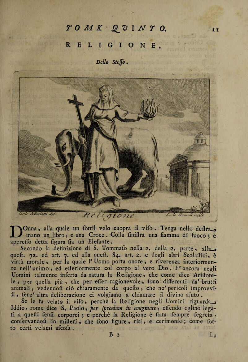 RELIGIONE. DOnna, alla quale un fottìi velo cuopra il vìfo . Tenga nella delira^* mano un. libro, e una Croce. Colla finillra una fiamma di fuoco; e apprettò detta figura fia un Elefante. Secondo la definizione di S. Tommafo nella 2. della 2. parte, aliaci quell. 72. ed art. 7. ed alla quell. 84- art. 2. e degli altri Scolallici, è virtù morale * per la quale 1’ Uomo porta onore , e riverenza interiormen¬ te nell’ animo , ed eileriormente col corpo al vero Dio . E’ ancora negli Uomini talmente inferta da natura la Religione, che come dice Arinote¬ le , per quella più , che per etter ragionevole , fono differenti da’ brutti animali, vedendoli ciò chiaramente da quello , che ne5 pericoli improvvi- II, fenz’ altra deliberazione ci volgiamo a chiamare il divino ajuto . Se le fa velato il vifo, perchè la Religione negli Uomini riguarda^ Iddio, rome dice S. Paolo, per fpcculum in amgmatc, ettendo eglino lega¬ ti a quelli fenfi corporei ; e perchè la Religione è Hata fempre fegreta , confervandofi in mitlerj , che fono figure, riti, e cerimonie; come fiot¬ to certi velami afcofa . B 2 La