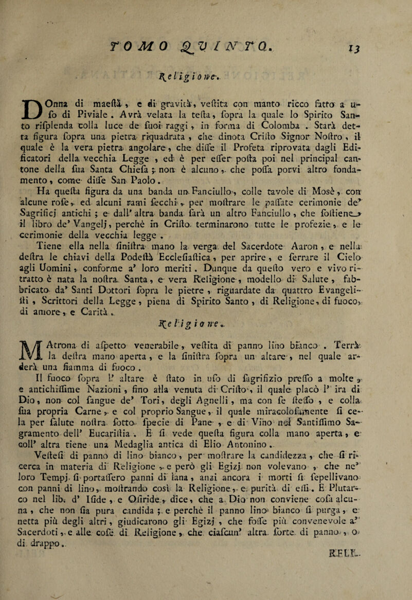 B^el ig io lì DOnna di maeft&, e di' graviti, vedita con manto ricco ditto a ti¬ fo di Piviale. Avrà velata la teda, fopra la quale lo Spirito Sana¬ to rifplenda colla luce de Tuoi- raggi, in forma di Colomba . Starà det¬ ta figura fopra una pietra riquadrata , che dinota Crido Signor Nodro , il quale è la vera pietra* angolare, che dide il Profeta riprovata dagli Edi¬ ficatori della, vecchia Legge , ed è per e (Ter poda poi nei principal can¬ tone della fua Santa Chieda non è alcuno,. che po(Ta porvi altro fonda¬ mento , come dide San Paolo. Ha quella figura da una banda un. Fanciullo, colle tavole di Mosè, con alcune rofe,. ed alcuni rami fecchi,. per modrare le palfate cerimonie de’ Sagrificj antichi ; e dall* altra banda farà un altro Fanciullo , che fodiene_? il libro de* Vangeli, perchè in Criilo. terminarono tutte le profezie , e le cerimonie della vecchia legge . Tiene ella nella finiltra* mano la verga, del Sacerdote Aaron , e nella: dedra le chiavi della Podelià Ecclefiadica, per aprire , e ferrare il Cielo agli Uomini, conforme a* loro meriti. Dunque da quedo vero e vivo ri¬ tratto è nata la nodra, Santa, e vera Religione', modello di Salute, fab¬ bricato da’ Santi Dottori fopra le pietre , riguardate da quattro Evangeli- ili , Scrittori della Legge, piena di Spirito Santo, di Religione, di fuoco> di amore, e Carità . \eì ig i a ire„ MAtrona di afpetto venerabile, vedita di panno lino bianco . Terrà- la delira mano aperta , e la finidra fopra un altare , nel quale ar¬ derà una fiamma di fuoco . Il fuoco fopra P altare è dato in ufo di fugrifìzio predo a molte e antichiffime Nazioni, fino alla venuta dfCrifkr, il quale placò P ira di Dio, non col fangue de* Tori, degli Agnelli , ma con fe fledfo , e colla, fua propria Carne >- e col proprio Sangue, il quale miracoiofamente fi ce-* la per falute nodra fotto fpscie di Pane- , e di’Vino-noi Santiffimo Sa- gramento deli’ Eucaridia . E fi vede queda figura colla mano aperta, e* coll’ altra tiene una Medaglia antica di Elio Antonino .. Vedefi di panno di lino bianco, per modrare la candidezza , che fi ri¬ cerca in materia di Religione ve però gli Egizi; non volevano ,• che ne3 loro Tempi* fi portalfero panni di lana , ansi ancora i morti fi fepellivano con panni di lino, modrando cosi la Religione,-e. purità di elfi . E Plutar¬ co nel libi d* Ifide , e Ofiride r dice, che a. Dia non conviene cofi alcu¬ na, che non fia pura candida e perchè il panno lino-'bianco fi purga, e: netta piu degli altri, giudicarono gli- Egizi , che fotfe più convenevole a5 Sacerdoti e alle. cofé di Religione » che ciafam’ altra, forte, di panno.-, o* di. drappo.. RFXJL