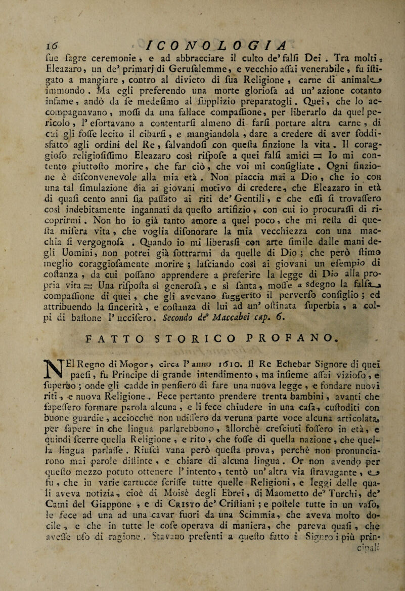 lue fagre ceremonie , e ad abbracciare il culto de’falli Dei . Tra molti? Eleazaro, un de* primari di Gerufalemme, e vecchio affai venerabile » fumi¬ gato a mangiare , contro al divieto di fua Religione * carne dì animale^ immondo . Ma egli preferendo una morte gloriofa ad un’ azione cotanto infame, andò da fe medefimo al fupplizio preparatogli. Quei, che Io ac¬ compagnavano , molli da una fallace compaflìone, per liberarlo da quel pe¬ ricolo , P efortavano a contentarli almeno di farli portare altra carne , di cui gli folfe lecito il cibarli, e mangiandola , dare a credere di aver foddi- sfatto agli ordini del Re , falvandolì con quella finzione la vita, Il corag- giofo religiofilTimo Eleazaro cosi rilpole a quei falli amici ~ Io mi con¬ tento piuttorto morire, che far ciò, che voi mi configliate . Ogni finzio¬ ne è difconvenevole alla mia età . Non piaccia mai a Dio , che io con una tal Umiliazione dia ai giovani motivo di credere? che Eleazaro in età di quali cento anni fia paffuto ai riti de*Gentili, e che elfi li trovalfero così indebitamente ingannati da quello artifizio, con cui io procuralfi di ri¬ coprirmi . Non ho io già tanto amore a quel poco, che mi rella di que¬ lla mifera vita, che voglia difonorare la mia vecchiezza con una mac¬ chia li vergognofa . Quando io mi liberasi! con arte limile dalle mani de¬ gli Uomini, non potrei già fottrarmi da quelle di Dio; che però llimo meglio coraggiofamente morire ; lafciando così ai giovani un efempio di coftanza , da cui poflfano apprendere a preferire la legge di Dio alla pro¬ pria vita zz Una rifpolla sì generala* e sì l'anta? molfe a sdegno la falfa_o eompafiìone di quei , che gli avevano fuggerito il perverfo configlio ; ed attribuendo la fincerità, e collanza di lui ad un* ortinata fuperbia ? a col¬ pi di ballone 1* uccifero. Secondo de* Maccabei cap* 6. FATTO STORICO PROFANO, NEI Regno dì Mogor, circa Panno itfio. il Re Echebar Signore di quei paefi , fu Principe di grande intendimento , ma inlìeme affai viziofo , e fuperbo ; onde gli cadde in penderò di fare una nuova legge , e fondare nuovi riti ? e nuova Religione . Fece pertanto prendere trenta bambini, avanti che lupeffero formare parola alcuna , e li fece chiudere in una cafa? curtoditi con buone guardie, acciocché non udiifero da veruna parte voce alcuna articolata^ per Papere in che lingua parìarebbono , allorché crefcluti fodero in età, e quindi fcerre quella Religione , e rito , che folle di quella nazione , che quel¬ la -lingua parlaffe . Riuìcì vana però quella prova, perchè non pronuncia¬ rono mai parole dilìinte , e chiare -di alcuna lingua . Or non avendp per quello mezzo potuto ottenere l’intento? tentò un’altra via liravagante , e_* fu , che in varie cartucce fcritìe tutte quelle Religioni, e leggi delle qua¬ li aveva notizia? cioè di Moisè degli Ebrei, di Maometto de* Turchi, de* Carni del Giappone , e di Cristo de’ Criliiani ; e portele tutte in un vafo» le fece ad una ad una cavar fuori da una Scimmia? che aveva molto do¬ cile n e che in tutte le cole operava di maniera, che pareva quali ? che a verte ufo di ragione . Stavano prefenti a cucilo fatto i Signro i più prin- ornali