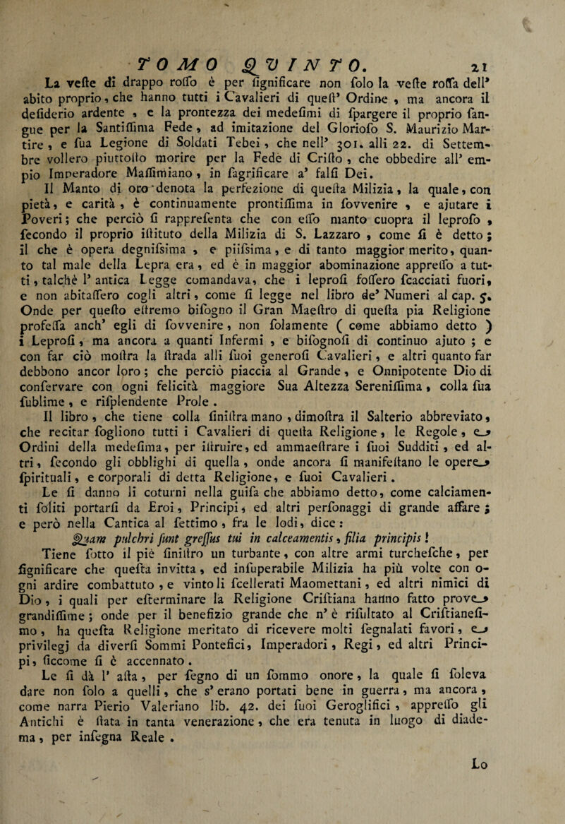 La vefte di drappo rodo è per lignificare non folo la verte roda dell* abito proprio , che hanno tutti i Cavalieri di quell* Ordine * ma ancora il defiderio ardente , e la prontezza dei medefimi di fpargere il proprio (an¬ gue per la Santiflìma Fede , ad imitazione del Gloriofo S. Maurizio Mar¬ tire , e Tua Legione di Soldati Tebei , che nell* 301. alli 22. di Settem- bre vollero piuttoilo morire per la Fede di Crifto , che obbedire all’ em¬ pio Imneradore Martiniiano * in fagrificare a’ falfi Dei. Il Manto di oro * denota la perfezione di quella Milizia* la quale* con pietà, e carità * è continuamente prontirtìma in lovvenire * e aiutare i Poveri; che perciò fi rapprefenta che con elfo manto cuopra il leprofo * fecondo il proprio illituto della Milizia di S. Lazzaro , come li è detto ; il che è opera degnifsima * e piifsima, e di tanto maggior merito, quan¬ to tal male della Lepra era, ed è in maggior abominazione apprettò a tut¬ ti, talché P antica Legge comandava, che i leprort fodero fcacciati fuori» e non abitalfero cogli altri, come li legge nel libro de* Numeri al cap. 5. Onde per quello eltremo bifogno il Gran Maeftro di quella pia Religione profeOfa aneli’ egli di fovvenire , non folamente ( come abbiamo detto ) i Leprort , ma ancora a quanti Infermi , e bifognoll di continuo ajuto ; e con far ciò motlra la rtrada alli tuoi genero!! Cavalieri, e altri quanto far debbono ancor loro ; che perciò piaccia al Grande, e Onnipotente Dio di confervare con ogni felicità maggiore Sua Altezza Sereniilìma , colla fua fublime , e rifplendente Prole . Il libro , che tiene colla rtnillra mano , dimoftra il Salterio abbreviato, che recitar fogliono tutti i Cavalieri di quella Religione, le Regole , Ordini della medertma, per illruire,ed ammaeftrare i Tuoi Sudditi, ed al¬ tri , fecondo gli obblighi di quella , onde ancora fi manifellano le opere_* {pirituali, e corporali di detta Religione, e fuoi Cavalieri. Le fi danno li coturni nella guifa che abbiamo detto, come calciamen- ti fediti portarli da Eroi, Principi * ed altri perfonaggi di grande affare ; e però nella Cantica al fettimo , fra le lodi, dice: ^jam pulchri junt greffus tui in calctamentìs, filia principis l Tiene fiotto il piè rtniitro un turbante, con altre armi turchefiche, per rtgnificare che quella invitta , ed infiuperabile Milizia ha piu volte con o- gni ardire combattuto , e vintoli ficellerati Maomettani, ed altri nimici di Dio, i quali per efterminare la Religione Criftiana hanno fatto prove_> grandirtime ; onde per il benefizio grande che n* è rifiultato al Crifitianert- mo, ha quefita Religione meritato di ricevere molti fiegnalati favori, e_-> privilegi da diverrt Sommi Pontefici, Imperadori, Regi, ed altri Princi¬ pi , rtccome fi è accennato . Le fi dà 1* alla , per Pegno di un fornmo onore, la quale fi foleva dare non folo a quelli, che s* erano portati bene in guerra, ma ancora , come narra Pierio Valeriano lib. 42. dei fuoi Geroglifici , apprelfo gli Antichi è Hata in tanta venerazione , che era tenuta in luogo di diade¬ ma , per infegna Reale . Lo