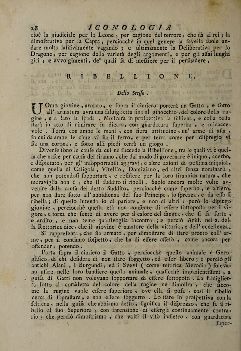 cioè la giudiciale per Io Leone, per cagione del terrore, che dà airei; la dimoftrativa per la Capra , perciocché in quel genere la favella fuole an¬ dare molto lafcivamente vagando ; e ultimamente la Deliberativa per lo Dragone, per cagione della varietà degli argomenti, e per gli affai lunghi giri 9 e avvolgimenti, de* quali fa di mefeiere per il perfuadere • RIBELLIONE. Dello Stejfo • UOmo giovine , armato, e fopra il cimiero porterà un Gatto , te fotto all* armatura avrà una faldiglietta fino al ginocchio , del colore della ru« ghie , e a lato la fpada . Moftrerà in profpettiva la fchiena, e colla teda ftarà in atto di rimirare in dietro, con guardatura fuperòa , e minacce¬ vole . Terrà con ambe le mani , con fiera attitudine , un5 arme di alta , in cui da ambe le cime vi fia il ferro, e per terra come per difpregio vi fi a una corona , e fotto alli piedi terrà un giogo . Diverfe fono le caule da cui ne fuccede la Ribellione , tra le quali vi è quel¬ la che nafee per caufa del tiranno , che dal modo di governare è iniquo , acerbo, e divietato, per gl* infopportabili aggravi, e altre azioni di pefilma iniquità, come quella di Caligola , Vitellio , Domiziano, ed altri fenza nominarli , che non potendoli fopportare , e refifiere per la loro tirannica natura , che meraviglia non è , che il fuddito il ribelli . Suole ancora molte volte av- venire dalla caufa del detto Suddito, perciocché come fuperbo , e altiero, per non Ilare fotto all5 ubbidienza del fuo Principe , lo fprezza , e da effo fi ribella ; di quello intendo io di parlare , e non di altri : però lo dipingo giovine , perciocché quella età non confente di effere fottopolla per il vi¬ gore , e forza che fente di avere per il calore del fangue, che fi fa forte , e ardito , e non teme qualfivogiia incontro ; e perciò Arili, nel 2. del¬ la Rettorica dice, che il giovine è amatore della vittoria , e dell* eccellenza. Si rapprefenta , che fia armato , per dimoìtrare di Ilare pronto coll’ ar¬ me , per il continuo fofpetto, che ha di effere offefo , come ancora per offender, potendo . Porta fopra il cimiero il Gatto , perciocché quello animale è Gero - glifico di chi defidera di non Ilare foggetto , ed effer libero ; e perciò gli antichi Alani , i Burgundi, ed i Svevi ( come teftifica Merodio ) foleva¬ no ufare nelle loro bandiere quello animale , quaficchè impazientifiìmi , a guidi di Gatti non volevano fopportare di effere fottopofti . La faldigliet¬ ta fotto al corfaletto del colore della rugine ne dimofira , che ficco- me la rugine vuole effere fuperiore , ove ella fi pofa , così il ribello cerca di foprallare , e non effere foggetto . Lo Ilare in profpettiva con la fchiena, nella guifa che abbiamo detto , fignifìca il difprezzo, che fa il ri¬ belio al fuo Superiore , con intenzione di effergli continuamente contra¬ rio ; che perciò dimoitriamo , che volti il vilo indietro , con guardatura \ fuper-