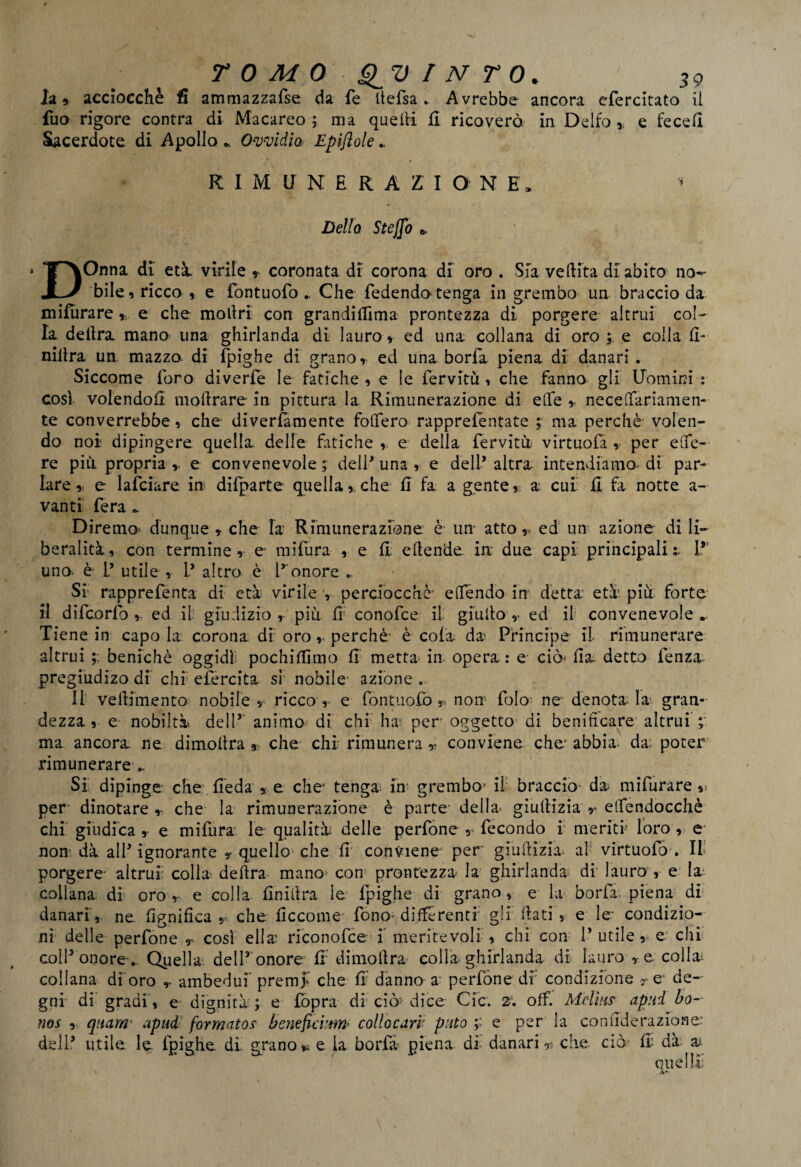 la, acciocché fi ammazzafse da fe itefsa . Avrebbe ancora cfercitato il fuo rigore contra di Macareo ; ma quelli fi ricoverò in Delfo % e fecefi Sacerdote di Apollo * Owidia Epiflole RIMUNERAZIONE. * Dello Steffo * DOnna di età. virile r coronata di corona di oro . Sfa vefiita di abito no¬ bile, ricco , e fontuofo - Che fedendo tenga in grembo un braccio da mifurare * e che mollri con grandi dima prontezza di porgere altrui col¬ la delira mano una ghirlanda di lauro * ed una collana di oro ; e colla fi» niilra un. mazzo di fpighe di grano, ed una borfa piena di danari . Siccome foro diverfe le fatiche , e le fervitu , che fanno gli Uomini : così volendoli mofirare in pittura la Rimunerazione di effe , neceftariamen- te converrebbe, che diverfamente foffero rapprefentate ; ma perchè volen¬ do noi dipingere quella delle fatiche e della ferviti virtuofa , per effe- re più propria,, e convenevole; dell’una , e dell* altra intendiamo-di par¬ lare , e lafciure in difparte quella, che fi fa a gente, a cui fi fa notte a- vanti fera Diremo- dunque , che la Rimunerazione è- un atto v ed un azione di li¬ beralità, con termine, e mifura , e fi; efiende in: due capi principali %. 1* uno è- L’ utile , L* altro è l’ onore .. Si rapprefenta di età virile y perciocché4 e (Tendo in detta età più forte il difcorfo , ed il giudizio , più fi conofce il giufio , ed il convenevole .. Tiene in capo la corona dì oroperchè' è cola da Principe il rimunerare altrui benichè oggidì pochifiimo fi metta in opera: e ciò' fia. detto lenza pregiudizo di chi el'ercita si nobile azione . Il vefiimento nobile, ricco,’ e fontuofo non folo ne-denota la gran¬ dezza, e nobiltà dell5 animo di chi ha; per oggetto di benificare altrui ; ma ancora ne dimofira , che- chi rimunera ,• conviene che' abbia- da poter rimunerare ». Si' dipinge che fieda , e che* tenga in grembo’ il braccio* da mifurare »> per- dinotare, che la rimunerazione è parte della- giufiizia> etfendocchè chi giudica , e miliira le qualità delle perfone , fecondo i meriti loro , e non. dà all’ignorante y quello che fi conviene' per giufiizia a\ virtuofa . Il porgere- altrui colla delira mano con prontezza la ghirlanda di lauro , e la: collana di oro, e colla finifira le fpighe di grano, e la boria piena di danari, ne lignifica che ficcome fono-differenti gli fiati, e le* condizio¬ ni delle perfone T così ella: riconofce i meritevoli , chi con 1’ utile,- e chi coll’onore . Quella dell’ onore fi dimofira colla ghirlanda di lauro , e colla; collana dì oro r ambedui premf che fi danno a perfone di condizione - e* de¬ gni di gradi', e dignità; e fopra di ciò> dice Cic. 2. off. Mdms apad bo- nos , quarti’ apud formatos beneficiim- collocari’ pitto e per la confìderazione: dell* utile le fpighe dì. grano » e la borfa- piena di danari ,5 che ciò fi- dà- a^