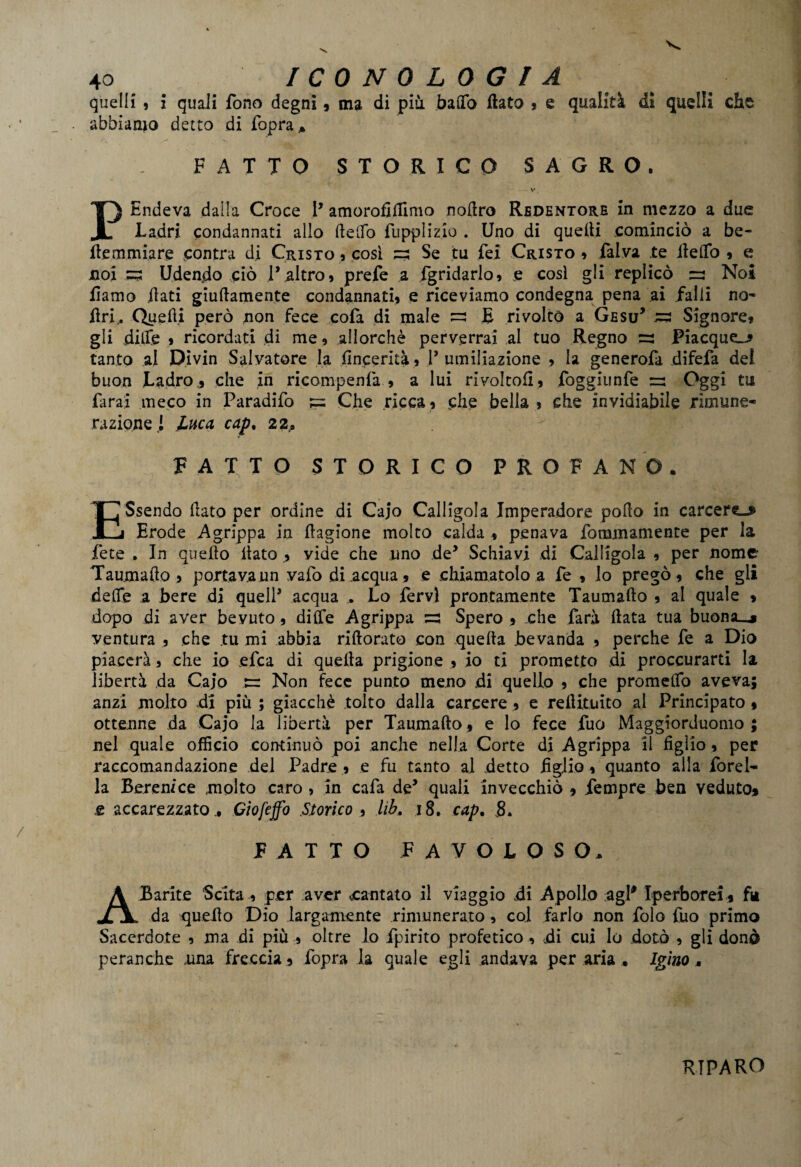 quelli , i quali fono degni 9 ma di più. bado flato * e qualità di quelli che abbiamo detto di fopra* FATTO STORICO SAGRO. V, PEndeva dalla Croce P amorofifllmo nodro Redentore in mezzo a due Ladri condannati allo (ledo fupplizio . Uno di quefli cominciò a be- fte miniare contra di Cristo , cosi =; Se tu fei Cristo » falva te iieflfo , e noi 53 Udendo ciò l’altro, prefe a fgridarlo, e cosi gli replicò =3 Noi fiamo dati giudamente condannati, e riceviamo condegna pena ai falli no- fri., Quedi però non fece cola di male ~ E rivolto a Gesù* 33 Signore, gli dilfe , ricordati di me, allorché perverrai al tuo Regno =2 Piacque^* tanto al Divin Salvatore la flncerità, V umiliazione , la generofa difefa dei buon Ladro., che in ricompenfa , a lui rivoltoli, foggiunfe =2 Oggi tu farai meco in Paradifo 3= Che ricca, che bella , che invidiabile rimune¬ razione! Luca cap. 22, FATTO STORICO PROFANO. ESsendo dato per ordine di Cajo Calligola Imperadore podo in carcera Erode Agrippa in dagione molto calda , penava fora,inamente per la Lete , In quello dato , vide che uno de’ Schiavi di Calligola , per nome Taumado , portava un vafo di acqua, e chiamatolo a fe , io pregò, che gii dede a bere di quell’ acqua Lo fervi prontamente Taumado , al quale 9 dopo di aver bevuto, di fife A grippa =: Spero , .che farà data tua buona_* ventura , che .tu mi abbia ridorato con queda bevanda , perche fe a Dio piacerà, che io efca di queda prigione , io ti prometto di proccurarti la libertà da Cajo 3= Non fece punto meno .di quello , che promelfo aveva; anzi .molto di più ; giacché tolto dalla carcere , e redituito al Principato 9 ottenne da Cajo la libertà per Taumado f e lo fece Tuo Maggiorduomo ; nel quale officio continuò poi anche nella Corte di Agrippa il figlio, per raccomandazione del Padre , e fu tanto ai detto figlio, quanto alla forel- la Berenice molto caro 5 in cafa de’ quali invecchiò , Tempre bea veduto* e accarezzato ^ Ciofeffo Storico ., lib, 18. cap. 8* FATTO FAVOLOSO. A Barite Scita per aver .cantato il viaggio .di Apollo agl* Iperborei, fu da quedo Dio largamente rimunerato, col farlo non folo fuo primo Sacerdote , ma di più , oltre lo fpirito profetico , di cui lo dotò , gli donò peranche «una freccia, fopra la quale egli andava per aria. Igino» RIPARO