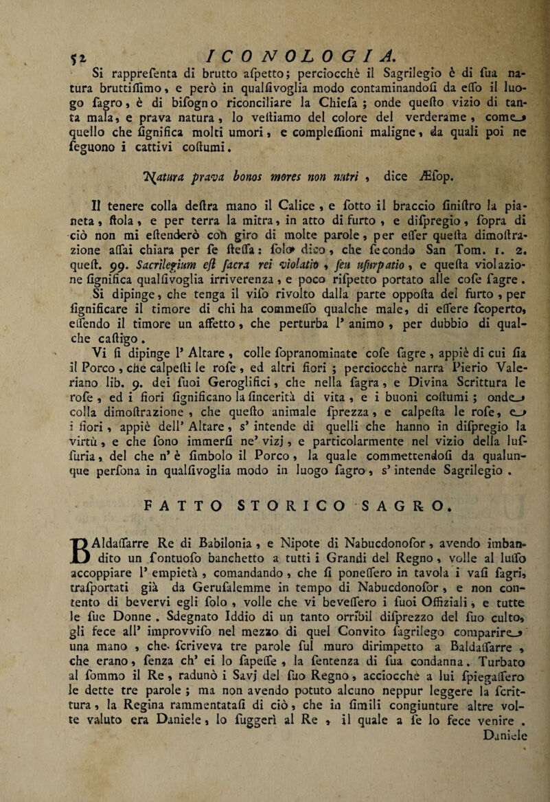 Si rapprefienta di brutto afpetto; perciocché il Sagrilegio è di fiua na¬ tura bruttiilimo , e però in qualfivoglia modo contaminandoli da elfo il luo¬ go fagro, è di bifogno riconciliare la Chiefa ; onde quello vizio di tan¬ ta mala9 e prava natura, lo vediamo del colore del verderame, cornea quello che lignifica molti umori, e complelfioni maligne, da quali poi ne feguono i cattivi collumi. Ts^atura prava bonos mores non nutrì , dice Aiiop. Il tenere colla delira mano il Calice , e fiotto il braccio Anidro la pia¬ neta , dola , e per terra la mitra, in atto di furto , e difipregio, fiopra di ciò non mi edenderò coli giro di molte parole, per etTer quella dimollra- zione affai chiara per fie delfa : fola* dico, che fecondo San Tom. i. 2. qued. 99. S acrilefium efl /aera rei violatiti , fen ufurpatìo , e queda violazio¬ ne lignifica qualfivoglia irriverenza, e poco rifipetto portato alle cofie fiagre. Si dipinge, che tenga il vifio rivolto dalla parte oppoda del furto , per lignificare il timore di chi ha commelfo qualche male, di elfere ficoperto, elfendo il timore un affetto , che perturba P animo , per dubbio di qual¬ che cadigo. Vi fi dipinge P Altare , colle fiopranominate cofie fiagre , appiè di cui fi a il Porco , che calpelli le rofie , ed altri fiori ; perciocché narra Pierio Vale¬ riane lib. 9. dei fiuoi Geroglifici, che nella fiagra, e Divina Scrittura le rofie , ed i fiori lignificano la fincerità di vita , e i buoni codumi ; ondei colla dirnodrazione , che quedo animale fiprezza , e calpeda le rofie, ei i fiori , appiè dell Altare, s’ intende di quelli che hanno in difipregio la virtù, e che fiono immerfi ne’ vizj, e particolarmente nel vizio della 1 ufi- furia , del che n* è fimbolo il Porco, la quale commettendoli da qualun¬ que perfona in qualfivoglia modo in luogo fiagro, s’intende Sagrilegio . FATTO STORICO SAGRO. BAIdaflfarre Re di Babilonia , e Nipote di Nabucdonofior, avendo imban¬ dito un fontuofo banchetto a tutti i Grandi del Regno , volle ai luifo accoppiare P empietà , comandando , che fi ponelfero in tavola i vali fiagri, trafiportati già da Gerufialemme in tempo di Nabucdonofior , e non con¬ tento di bevervi egli fiolo , volle che vi beveffero i fiuoi Offiziali, e tutte le lue Donne . Sdegnato Iddio di un tanto ornbil difiprezzo del fiuo culto, gli fece alP improvvifio nel mezzo di quel Convito fagrilego comparirei una mano , che^ fcriveva tre parole fui muro dirimpetto a Baldaifarre , che erano, lenza eh’ ei lo fapelfe , la fentenza di fiua condanna. Turbato al fiommo il Re , radunò i Savj del fiuo Regno, acciocché a lui fpiegalfero le dette tre parole ; ma non avendo potuto alcuno neppur leggere la ficrit- tura, la Regina rammentatali di ciò, che in limili congiunture altre vol¬ te valuto era Daniele , lo lugger! al Re * il quale a fie lo fece venire . Daniele