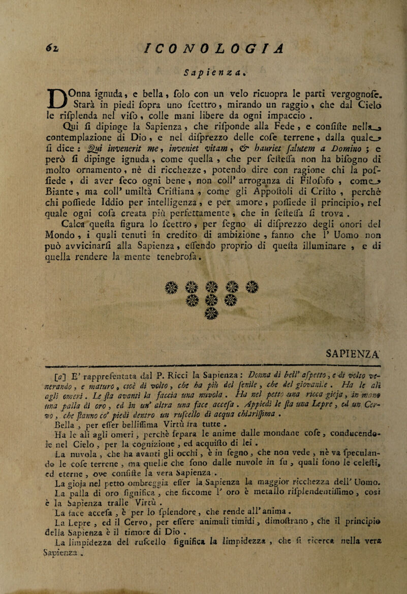 Sapienza* DOnna ignuda * e bella, folo con un velo ricuopra le parti vergognofe. Starà in piedi fopra uno feettro, mirando un raggio, che dal Cielo le rifpletida nel vifo » colle mani libere da ogni impaccio . Qui fi dipinge la Sapienza ? che rifiponde alla Fede 5 e confide nelliu^ contemplazione di Dio, e nel dilprezzo delle cofe terrene 9 dalla quale_* fi dice : Qui invenerit me, internet vitam , & bauriet fahtem a Domino ; e però fi dipinge ignuda , come quella 9 che per fedeffa non ha bifogno di molto ornamento » nè di ricchezze 9 potendo dire con ragione chi la pof- fiede 9 di aver feco ogni bene , non coll* arroganza di Filosofo , cornea Biante , ma coll’ umiltà Criftiana , come gli Appoitoli di Grido , perchè chi pofiiede Iddio per intelligenza 5 e per amore, polliede il principio, rei quale ogni colà creata più perfettamente , che in fede da fi trova . Calca queda figura lo feettro 9 per fegno di difprezzo degli onori dei Mondo , i quali tenuti in credito di ambizione , fanno che P Uomo non può avvicinarli alla Sapienza 9 eifendo proprio di queda illuminare * e di quella rendere la mente tenebrofa. SAPIENZA O] E' rappre Tentata dal P. Ricci la Sapienza : Donna di bell’ affetto, e -di volto ve¬ nerando y e maturo 9 cioè di volto , che ba piu del fenile , che del giovani, e . bla le ali agli omeri . Le fi a avanti la faceta una nuvola . Ha nel petto una ricca gicja, in mano una palla di ore , ed in un’ altra una face accefa . appiedi le fta una Lepre , e*l un Cer¬ vo y che fatino co’ piedi dentro un rufcello di acqua chiari (firn a • Bella j per effer bellifiìma Virtù ira tutte - Ha le ali agli omeri, perchè i'epara le anime dalle mondane cofe, conducendo- ie nel Cielo , per la cognizione 3 ed acquido di lei • La nuvola , che ha avanti gli occhi , è in fegno , che non vede , nè va fpeculan- d© le cofe terrene , ma quelle che fono dalle nuvole in fu , quali fono le celedi, cd eterne , ove -confilie la vera Sapienza . La gioja nel petto ombreggia effer la. Sapienza la maggior ricchezza dell' Uomo. La palla di oro Lignifica, che ficcome P oro è metallo rilplendcntiificno, così è la Sapienza traile Virtù . La tace accefa , è per io fplendore, che rende all'anima. La Lepre 3 ed il Cervo, per efiere animali timidi, dimoftrano , che il principio delia Sapienza è il timore di Dio . La limpidezza del micelio lignifica la limpidezza , che fi ricerca nella vera