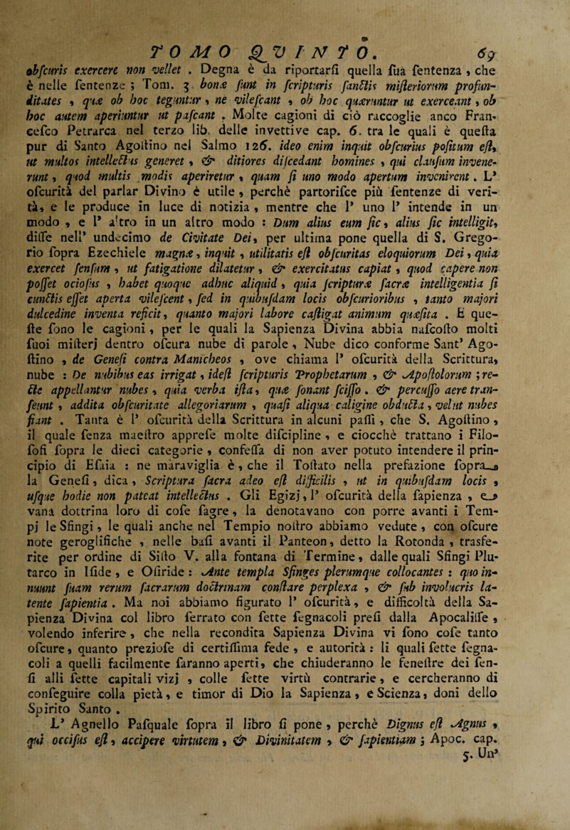 obfcuris exercere non vellet . Degna è da riportarli quella Tua fentenza * che è nelle fentenze ; Tom. 3 bori.-e flint in fcripturis fanttU mifleriomm profun- iitates » q-t£ ob hoc teguntnr » ne vilefcant » oh hoc quxruntur ut exerceant» oh hoc autem aperiuntur ut pafcant * Molte cagioni di ciò raccoglie anco Fram cefco Petrarca nel terzo lib. delle invettive cap. 6. tra le quali è quella pur di Santo Agoitino nel Salmo 126. ideo enim inquit obfctmus pofitum efl». ut multoi intelleEl'is generet » & ditiores dijcedant homines » qui clan firn invene- rant» quod multis modi? aperiretur » quam fi uno modo apertum invenir cnt. L* ofcurità del parlar Divino è utile » perchè partorifce più fentenze di veri¬ tà» e le produce in luce di notizia » mentre che P uno P intende in un modo 9 e P a?tro in un altro modo : Dum alias eum fic » alias fic intelligiu dilfe nell* undecimo de Civitate Dei» per ultima pone quella di S. Grego¬ rio fopra Ezechiele magnò» inquit » utìlitatis efl obfcnritas eloquiorum Dei » quia exercet fenfum » ut fatigatione dilatetur » <& exercitatas capiat » quod capere non poffet ociofas 9 habet quoque adbnc aliquid » quia jeripturx [aerò intelligentia fi cunttis effet aperta vilej’cent » fed in quibufdam locìs obfcurioribus » tanto majori dulcedine inventa reficit, quanto majori labore cafligat animum quafita . E que¬ lle fono le cagioni, per le quali la Sapienza Divina abbia nafcollo molti fuoi millerj dentro ofeura nube di parole , Nube dico conforme Sant* Ago- flino 9 de Genefì centra Mamcheos 9 ove chiama P ofcurità della Scrittura» nube : De mbibtts eas irrigat 1 idefl fcripturis Tropbetarum 9 ^Apofiolomm ; re- He appellante nnbes , quia verba ifla» qitòfonant feifio . & per caffo aere tran- feunt » addita obfcurìtate allegorìarum » quafi aliqxa caligine obduÓìa, vdnt nubes fiant . Tanra è 1* ofcurità della Scrittura in alcuni palli » che S, Agollino 9 il quale fenza maellro apprefe molte difcipline » e ciocché trattano i Filo- fofì fopra le dieci categorie 9 confetta di non aver potuto intendere il prin¬ cipio di Efiia : ne maraviglia è 9 che il Toriato nella prefazione fopra__a la Genefi, dica , Script ara /aera adeo efl dijficilis » ut in quibufdam locis » ufque bodie non pateat intelleéius . Gli Egìzi » P ofcurità della fapienza 9 vana dottrina loro di cofe fagre » la denotavano con porre avanti i Tem¬ pi le Sfingi » le quali anche nel Tempio nollro abbiamo vedute 9 con ofeure note geroglifiche 9 nelle ball avanti il Panteon » detto la Rotonda 9 trasfe¬ rite per ordine di Siilo V. alla fontana di Termine» dalle quali Sfingi Plu¬ tarco in Ifide » e Ofiride : *Ante tempia Sfìnges plerumque collocantes : quo in* mwnt fuam rerum f'acrarnm doclrinam conilare perplexa » <& fub involucris la¬ tente j'apientia . Ma noi abbiamo figurato 1* ofcurità» e difficoltà della Sa¬ pienza Divina col libro ferrato con fette fegnacoli prefi dalla Apocalitfe 9 volendo inferire, che nella recondita Sapienza Divina vi fono cofe tanto ofeure 9 quanto preziofe di certilfima fede 9 e autorità : li quali fette fegna- coli a quelli facilmente faranno aperti» che chiuderanno le feneilre dei fen- fi ahi fette capitali vizj » colle fette virtù contrarie » e cercheranno dì confeguire colla pietà » e timor di Dio la Sapienza » e Scienza j doni dello Spirito Santo . L* Agnello Pafquale fopra il libro fi pone » perchè Dignns efl ^ignns » qui occifus efl » accipere virtutem » & Divinitatem » & japientiam 5 Apoc. cap. 5. Un5