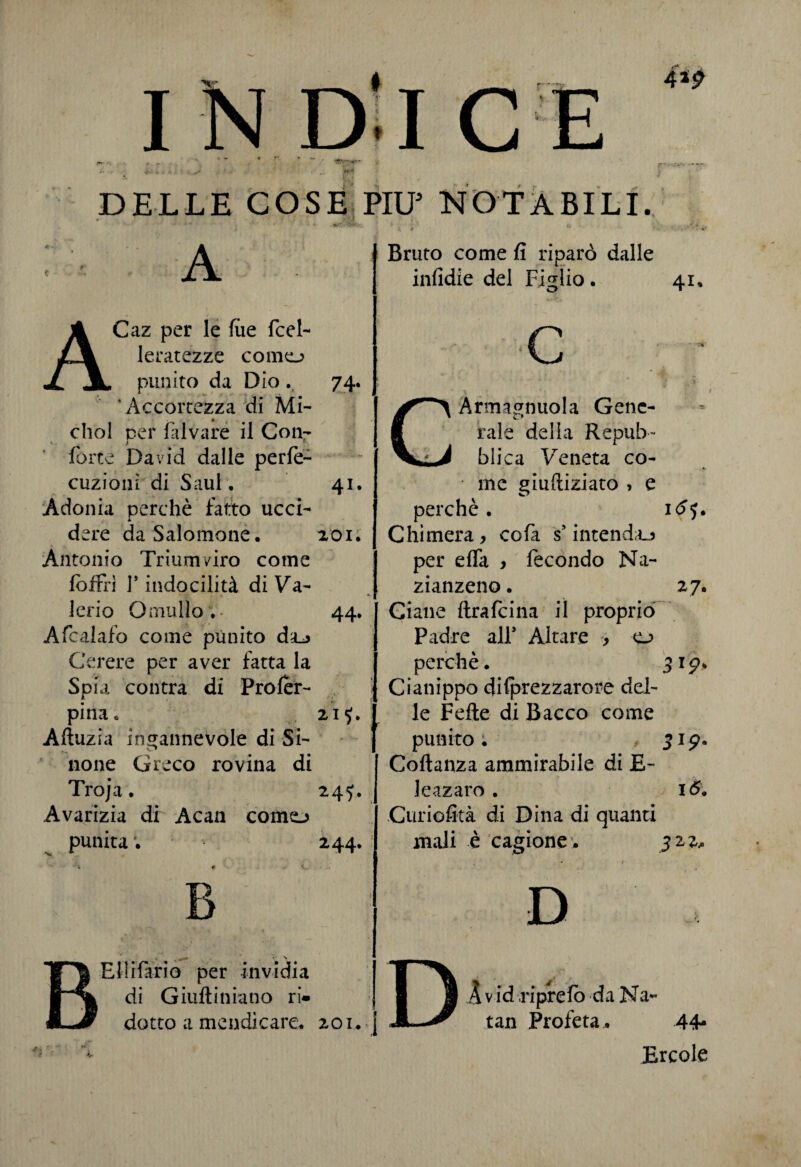 r / * r I N DJ C DELLE COSE PII? NOTABILI. 4*9 A 74- 4i ACaz per le lue fcel- leratezze corno punito da Dio.. * Accortezza di Mi- dio! per laivare il Con- forte David dalle perfe- cuziom di Saul. Adonia perchè fatto ucci- A. dere da Salomone. 201. Antonio Triumviro come lòffia V indocilità di Va¬ lerio Omallo . - 44. Afcalafo come punito daj Cerere per aver fatta la Spia contra di Proler- pina» 21$. Alìuzia ingannevole di Si- none Greco rovina di Troja. 245. Avarizia di Acan corno punita ; 244. Ellifario per invidia di Giuftiniano ri* Bruto come fi riparò dalle infidie del Figlio. O 41, c dotto a mendicare. 201.4 (*> Armagnuola Gene¬ rale delia Repub- ^ blica Vreneta co¬ me giudicato , e perchè. id’j. Chimera, cofa s*intenda per elfa , fecondo Na- zianzeno. 27. Ciane ftrafcina iì proprio Padre all’ Altare , o perchè. 3 19. Cianippo dilprezzarore del¬ le Felle di Bacco come punito : 319. Collanza ammirabile di E- leazaro . I6. Curiofità di Dina di quanti mali è cagione . 32,2. D DAvid riprelo da Na tan Profeta . 44- Ercole