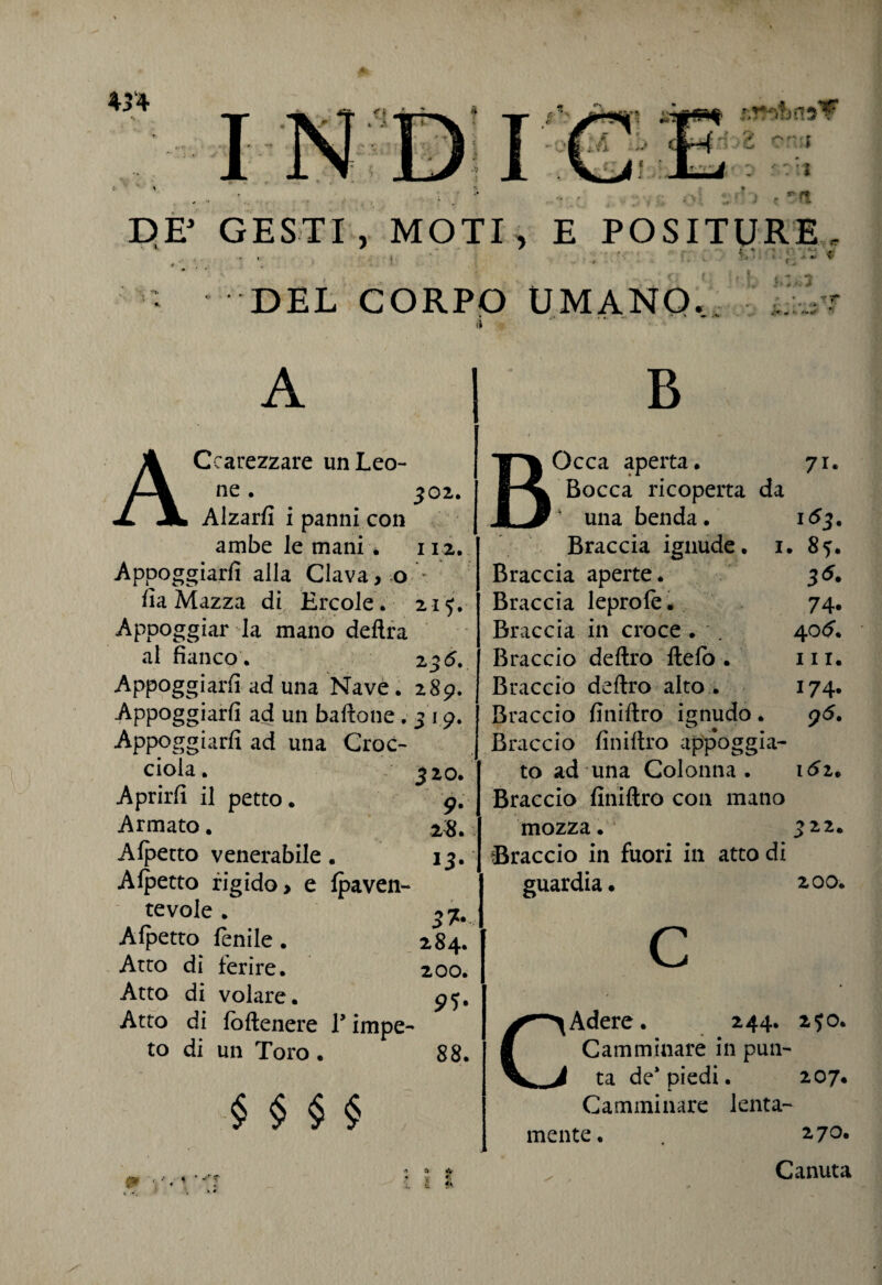 ... -, DE* GESTI, MOTI, E POSITURE- « • £,' . DEL CORPO UMANO. * ... * * ~ A. A Ccarezzare unLeo- f\ ne * 3 02. X JL Alzarli i panni con ambe le mani . I 12. Appoggiarli alla Clava, 0 fia Mazza di Ercole. 215. Appoggiar la mano delira ■ - al fianco. 2 36. Appoggiarli ^d una Nave. 289. Appoggiarli ad un baftone. 319* Appoggiarli ad una Croc- ciola. 3 20. Aprirli il petto. 9- Armato. 28. Alpetto venerabile . Alpetto rigido, e Ipaven- *3- tevole . 3J. Alpetto fenile. 284. Atto di ferire. 200. Atto di volare. 95. Atto di (ottenere V impe¬ to di un Toro . 88. § § § § BOcca aperta. Bocca ricoperta da • una benda. Braccia ignude. 1. Braccia aperte. Braccia leprole. Braccia in croce . Braccio deftro ftelo . Braccio deftro alto . Braccio finiftro ignudo. Braccio finiftro appoggia¬ to ad una Colonna . Braccio finiftro con mano mozza. Braccio in fuori in atto di guardia. 71. 163. 85. 36. 74. 40 6. in. 174. 9<5. IÓZ. ^22. 2 00. CAdere. 244. Camminare in pun¬ ta de* piedi. Camminare lenta¬ mente . 250. 207. 270. Canuta