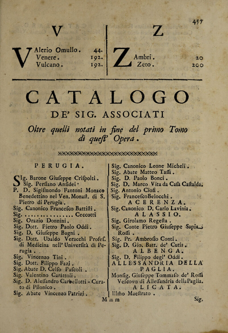 45 T V VAIcrio OmuIIo* 44. Venere* 192,. Vulcano* 192. r~w Ambri. / /j Zero* 20 200 C A T À L O G O DE* SIG. ASSOCIATI Oltre quelli notati in fine del primo Tomo di quejìV Opera . PERUGIA. Sig. Barone Giufeppe Crifpolti • Sig. Perdano Anfidei • P. D. Sigifmondo Fantoni Monaco Benedettino nel Ven.Monait. di S. Pietro di Perugia . Sig. Canonico Francefco Battifti. Sig.Ceccotti Sig. Orazio Donnini. Sig. Dott. Pietro Paolo Oddi. Sig, D. Giufeppe Bagni . Sig. Dott. Ubaldo Veracchi Profef. di Medicina nell* Univerdtà dì Pe¬ rugia . . Sig. Vincenzo Tini . Sig. Dott. Filippo FazJ , Sig. Abate D. Celio Pafcoli . Sig, Valentino Caràttoli. Sig. D, AlelTandro Carbellotti - Cura- I to di Piionico . Sig. Abate Vincenzo Patrizi. M Sig. Canonico Leone Micheli Sig. Abate Matteo Talli. Sig, D. Paolo Bonci. Sig. D. Marco Vita da Cala Caftalda* Sig. Antonio Ciofì. Sig. FrancefcoBelocchi . ACERENZA. Sig. Canonico D. Carlo Lavinia ; A L A S S I O. Sig, Girolamo Regefta . Sig. Conte Pietro Giufeppe Sapbui Rodi . Sig. Pr. Ambrodo Conti. Sig, D. Gio. Batt. de’ Cutis. A L B E N G A* Sig. D. Filippo degl* Oddi • ALLESSANDRIA DELLA' PAGLIA. Mondg. Giufeppe Tommafo de’ Rodi Vefcovo di Alleflandria dellaPaglia, I ALICATA, j Illmo Maedrato . in ra Sig,