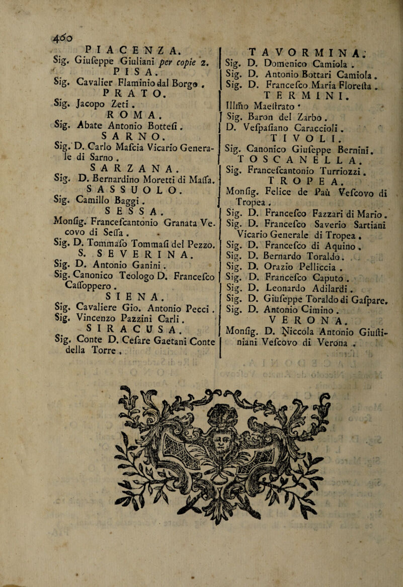 4&o PIACENZA. Sig. Giufeppe Giuliani per copie 2, PISA. Sig. Cavalier Flaminio dal Borgo * PRATO. Sig. Jacopo Zeti . ROMA. Sig. Abate Antonio Botte!!, S A R N O. Sig. D. Carlo Mafcia Vicario Genera¬ le di Sarno . SARZANA, Sig. D. Bernardino Moretti di Marta. SASSUOLO. Sig. Camillo Baggi. S E S S A . Monfig. Francefcantonio Granata Ve. covo di Seda . Sig* D. Tommafo Tommafi del Pezzo. S. SE VERINA. Sig. D, Antonio Ganini. Sig. Canonico Teologo D, Francefco Cartoppero. SIENA. Sig. Cavaliere Gio. Antonio Pecci . Sig. Vincenzo Pazzini Carli. SIRACUSA. Sig. Conte D. Cefare Gaetani Conte della Torre . TA VORMINA; Sig. D. Domenico Camiola . Sig. D. Antonio Bottari Camiola. Sig. D. Francefco Maria Fiorella . TERMINI. Illmo Maellrato • J Sig. Baron del Zarbo . D. Vefpafiano Caraccioli. TIVOLI. Sig. Canonico Giufeppe Bernini. TOSCANELLA. Sig. Francefcantonio Turriozzi. TROPEA. Monfig. Felice de Paù Vefcovo di Tropea . Sig. D. Francefco Fazzari di Mario. Sig. D. Francefco Saverio Sartiani Vicario Generale di Tropea * Sig. D. Francefco di Aquino . Sig. D. Bernardo Toraldo. Sig. D. Orazio Pelliccia , Sig. D. Francefco Caputo . J Sig. D. Leonardo Adilardi. Sig. D. Giufeppe Toraldo di Gafpare. Sig. D. Antonio Cimino . VERONA. Monfig. D. piccola Antonio Giurti- niani Vefcovo di Verona .