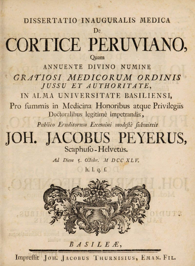 DISSERTATIO INAUGURALIS MEDICA De CORTICE PERUVIANO, Quam ANNUENTE DIVINO NUMINE GRATIOSI MEDICORUM ORDINIS JUSSU ET AUTHORITATE, IN ALMA UNIVERSITATE BASILIENST, Pro fummis in Medicina Honoribus atque Privilegiis Doctoralibus legitime impetrandis, Publico Eruditorum Escamini modefle fubmittit JOH. JACOBUS PEYERUS, Scaphufb - Helvetus. Ad Diem ?. O&obr. M DCC XLV. h. 1. q. £ B A S I L E JE, 'mmmmmammmmmmmmmmmmmmmmaBmmmmmammazmmnBMmtwmMumrnm m mi—■ Impreffit Joh. Jacobus Thurnisius, Eman. Fil.