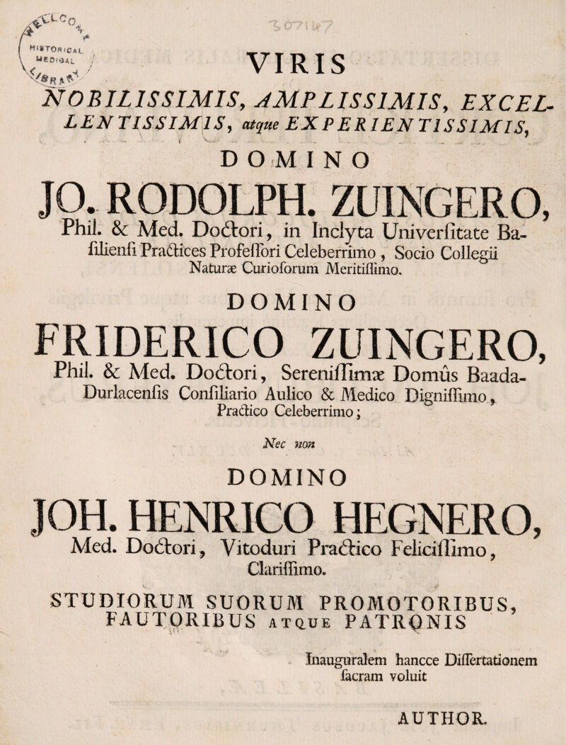 vCI-Cq A \ i Mi»TORiCaL VIRIS NOBILISSIMIS, JMPLISSlMISy EXCEL¬ LENTISSIMIS, aityae EXPERIEN T1SS1MIS, DOMINO JO Phil. & Med. Do&ori, in Inclyta Univerfitate Ba- filienfi Pradtices Profeflori Celeberrimo , Socio Collegii Naturae Curioforum Meritiflimo. DOMINO FRIDERICO ZUINGERO, Phil. & Med. Dohtori, SerenilTImae Domus Baada- Durlacenfis Conliliario Aulico & Medico Bigniffimo, Pradico Celeberrimo ; Nec mn DOMINO JOH. HENRICO HEGNERO, Med. Dolori, Yitoduri Pradrico Felicillimo, Clariffimo. STUDIORUM SUORUM PROMOTORIBUS, FAUTQRIBUS atq.ue PATRONIS Inauguralem hancce Diflertationem facram voluit AUTHOR.