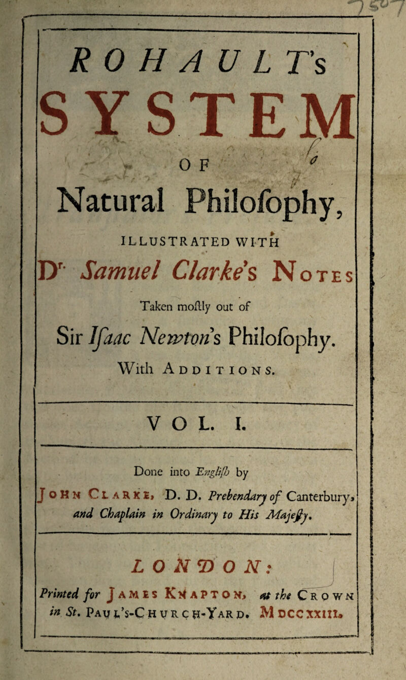 R 0 H A U L T’s SYSTEM - OF Natural Philofophy, ♦ ILLUSTRATED WITH Dr Samuel Clarke % Notes H .y- n . .y o > / < Taken moflly out of Sir Ifaac Newtons Philofophy. With Additions. VOL. I. Done into PnglifJj by John Ct aKKI» D. D. Prebendary of Canterbury» and Chaplain in Ordinary to Hii Afajefiy, ■ * ■ • t ’ ' « -r. ' 1 LONDON: Printed /or Jamis KmaPTON» at the Crown in St. Pav l’s-Ch vrchOTarp. Moccxxiiu