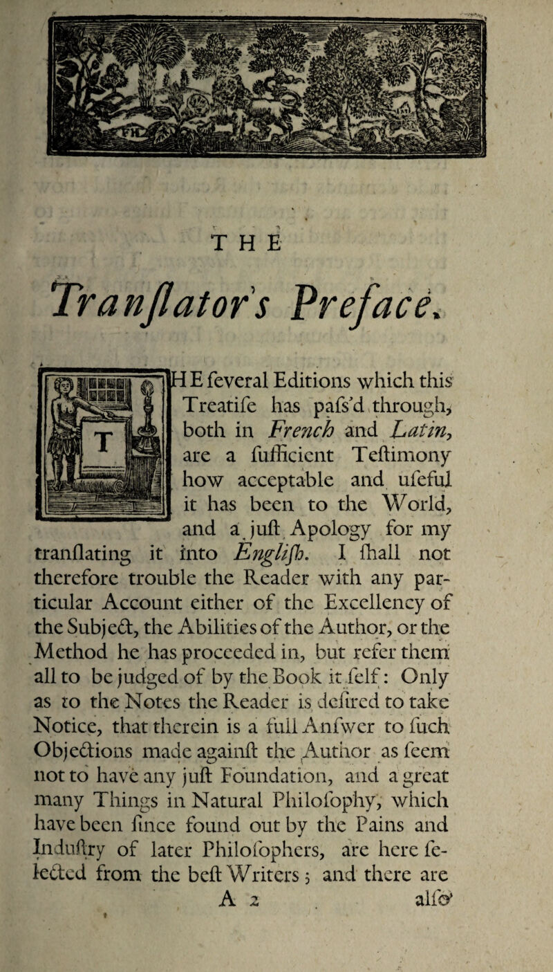 Tranjlatofs Preface» HEfeveral Editions which this Treatife has pafs cl through* both in Fre?ich and Latin, are a fufficicnt Teftimony how acceptable and uleful it has been to the World, and a juft Apology for my translating it into Englifh. I Shall not therefore trouble the Reader with any par¬ ticular Account either of the Excellency of the Subjed, the Abilities of the Author, or the Method he has proceeded in, but refer them all to be judged of by the Book it/elf: Only as to the Notes the Reader is defired to take Notice, that therein is a fullAnfwer to fuch Objedions made againft the Author as feerri not to have any juft Foundation, and a great many Things in Natural Philofophy, which have been Since found out by the Pains and Induftry of later Philofophers, are here fe- leded from the beft Writers 5 and there are