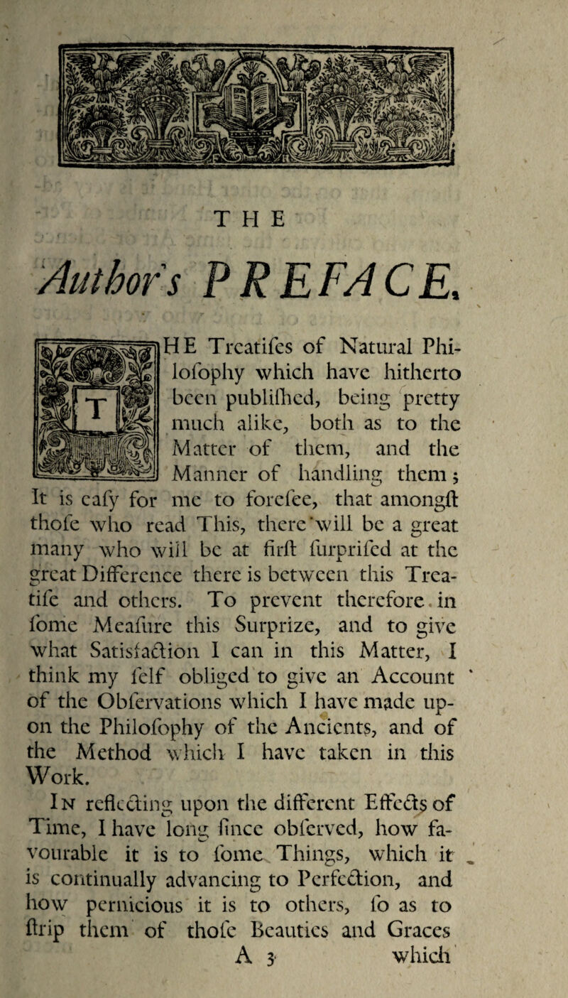 PREFACE, * (v« \ HE Trcatifes of Natural Phi- lofophy which have hitherto been publifhed, being pretty much alike, both as to the Matter of them, and the Manner of handling them; It is cafy for me to forefee, that amongft thole who read This, there'will be a great many who will be at firll furprifed at the great Difference there is between this Trea- tife and others. To prevent therefore.in fonie Meafure this Surprize, and to give what Satisfaction I can in this Matter, I think my lelf obliged to give an Account ‘ of the Obiervations which I have made up¬ on the Philofophy of the Ancients, and of the Method which I have taken in this Work. In reflecting upon the different Effedsof Time, I have long; lince oblerved, how fa* vourable it is to fome Things, which it , is continually advancing to Perfection, and how pernicious it is to others, fo as to flrip them of thole Beauties and Graces A 3 which