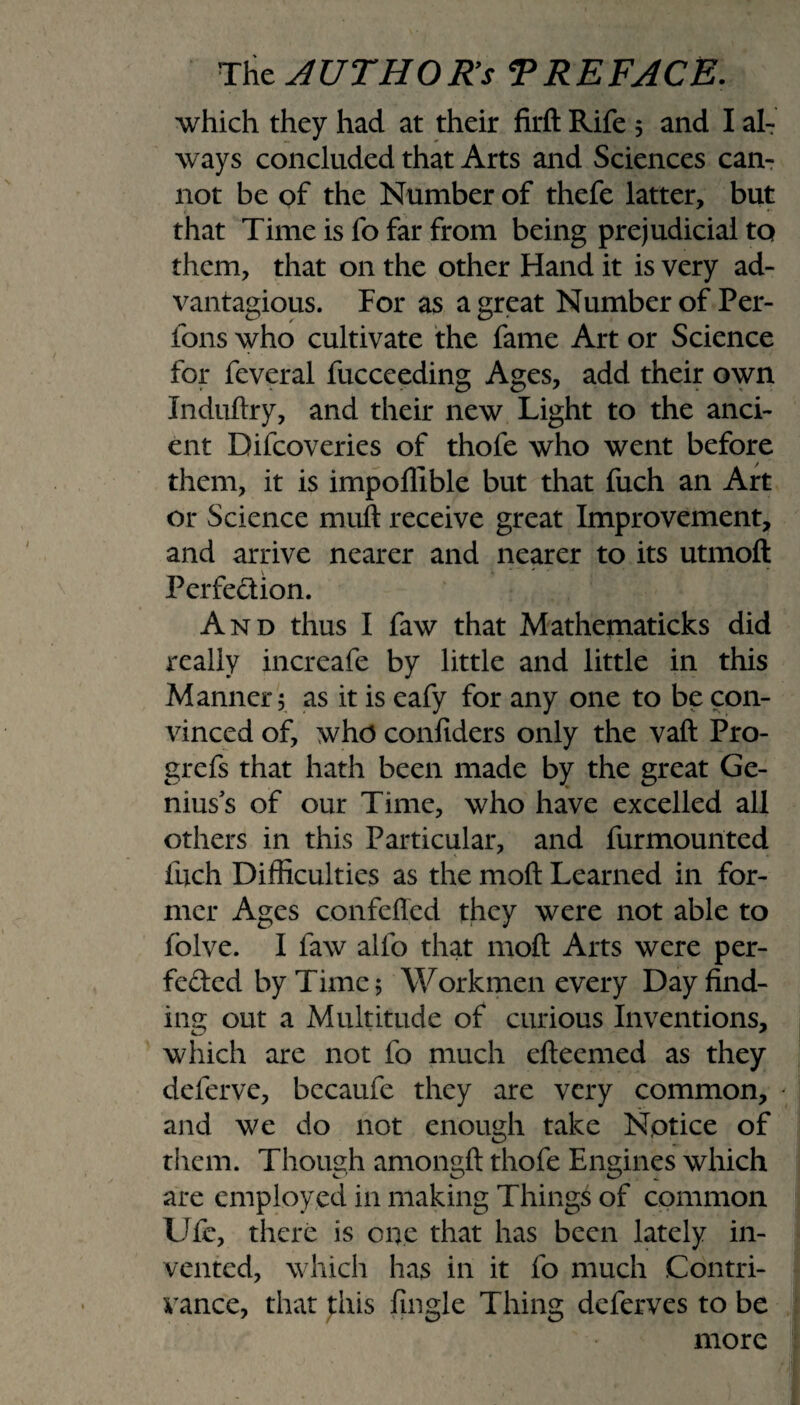 which they had at their firft Rife 5 and I al¬ ways concluded that Arts and Sciences can¬ not be of the Number of thefe latter, but that Time is fo far from being prejudicial to them, that on the other Hand it is very ad- vantagious. Por as a great Number of Per- fons who cultivate the fame Art or Science for feveral fucceeding Ages, add their own Induftry, and their new Light to the anci¬ ent Difcoveries of thofe who went before them, it is impoflible but that fuch an Art or Science muft receive great Improvement, and arrive nearer and nearer to its utmoft Perfection. And thus I faw that Mathematicks did really increafe by little and little in this Manner 5 as it is eafy for any one to be con¬ vinced of, who confiders only the vaft Pro- grefs that hath been made by the great Ge¬ nius's of our Time, who have excelled all others in this Particular, and furmounted fuch Difficulties as the molt Learned in for¬ mer Ages confeffed they were not able to folve. I faw alfo that moft Arts were per¬ fected by Time 5 Workmen every Day find¬ ing out a Multitude of curious Inventions, which are not fo much efteemed as they deferve, becaufe they are very common, and we do not enough take Notice of them. Though amongft thofe Engines which are employed in making Things of common Ufe, there is one that has been lately in¬ vented, which has in it fo much Contri¬ vance, that this Angle Thing deferves to be more