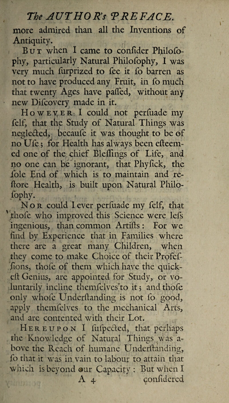 more admired than all the Inventions of Antiquity. But when I came to confider Philofo- phy, particularly Natural Philofophy, I was very much furprized to fee it fo barren as not to have produced any Fruit, in fo much that twenty Ages have pafled, without any new Difcovery made in it. However I could not perfuade my felf, that the Study of Natural Things was neglected, becaufe it was thought to be of no Ufe; for Health has always been efteem- ed one of the chief Bleffings of Life, and no one can be ignorant, that Phyfick, the foie End of which is to maintain and re- ftore Health, is built upon Natural Philo¬ fophy. Nor could 1 ever perfuade my felf, that ' thofe who improved this Science were lefs ingenious, than common Artifts : For we find by Experience that in Families where there arc a great many Children, when they come to make Choice of their Profef- jions, thofe of them which have the quick- eft Genius, are appointed for Study, or vo¬ luntarily incline themfelvesto it 5 and thofe only whofe Underftanding is not fo good, apply themfelvcs to the mechanical Arts, and are contented with their Lot. Hereupon I fufpecled, that perhaps the Knowledge of Natural Things was a- bove the Reach of humane Underftanding, fo that it was in vain to labour to attain that which is beyond our Capacity : But when I A 4- confidered