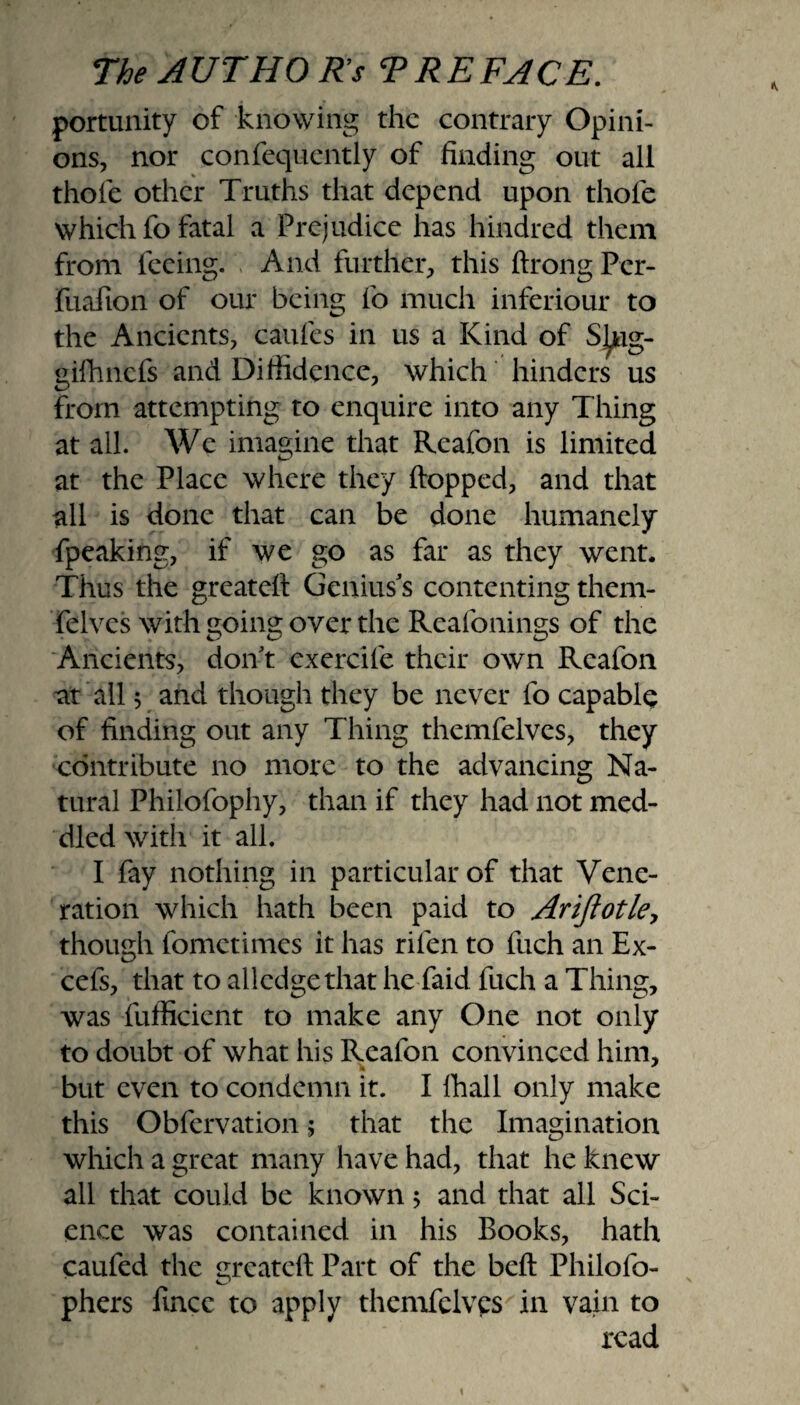 portunity of knowing the contrary Opini¬ ons, nor confequently of finding out all thole other Truths that depend upon thole which fo fatal a Prejudice has hundred them from feeing. And further, this ftrong Pcr- fuafion of our being fo much inferiour to the Ancients, caufes in us a Kind of S^jag- gilhncfs and Diffidence, which hinders us from attempting to enquire into any Thing at all. We imagine that Reafon is limited at the Place where they Popped, and that all is done that can be done humanely fpeaking, if we go as far as they went. Thus the greatefi Genius's contenting them- felves with going over the Reafonings of the Ancients, don't exercile their own Reafon at all 5 and though they be never fo capable of finding out any Thing themfelves, they contribute no more to the advancing Na¬ tural Philofophy, than if they had not med¬ dled with it all. I fay nothing in particular of that Vene¬ ration which hath been paid to Ariflotle, though fometimes it has rilen to fuch an Ex- cefs, that to alledge that he faid fuch a Thing, was fufficient to make any One not only to doubt of what his Reafon convinced him, but even to condemn it. I lhall only make this Obfervation; that the Imagination which a great many have had, that he knew all that could be known 5 and that all Sci¬ ence was contained in his Books, hath caufed the greateft Part of the beft Philofo- phers fince to apply themfelves in vain to read