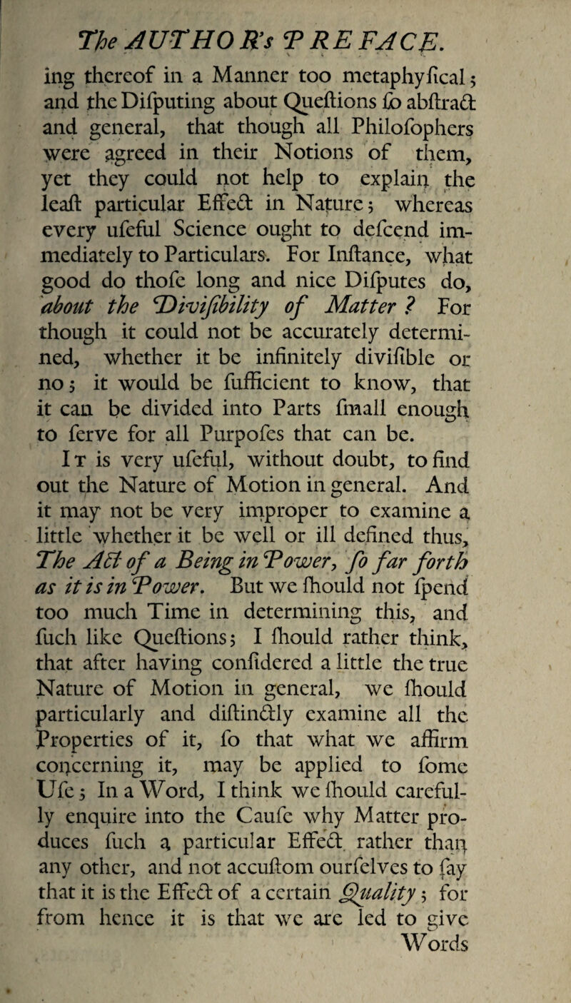 ing thereof in a Manner too metaphyfical 5 and the Difputing about Queftions fo abftrad and general, that though all Philofophers were agreed in their Notions of them, yet they could not help to explain the leaf! particular Effeft in Nature; whereas every ufeful Science ought to defeend im¬ mediately to Particulars. For Inftance, what good do thofe long and nice Difputes do, about the 'Divifibility of Matter ? For though it could not be accurately determi¬ ned, whether it be infinitely divifible or no 5 it would be fufficient to know, that it can be divided into Parts fmall enough to ferve for all Purpofes that can be. I t is very ufeful, without doubt, to find out the Nature of Motion in general. And it may not be very improper to examine a little whether it be well or ill defined thus. The AEl of a Being in Bower, fo far forth as it is in Bower. But we fhould not fpend too much Time in determining this, and fuch like Queftions? I fhould rather think, that after having confidered a little the true Nature of Motion in general, we fhould particularly and diftin&ly examine all the Properties of it, fo that what we affirm concerning it, may be applied to fome Ufe y In a Word, I think we fhould careful¬ ly enquire into the Caufe why Matter pro¬ duces fuch a particular Effed rather than any other, and not accuftom ourfelves to fay that it is the Effed of a certain Quality 5 for from hence it is that we are led to eive Zj W ords