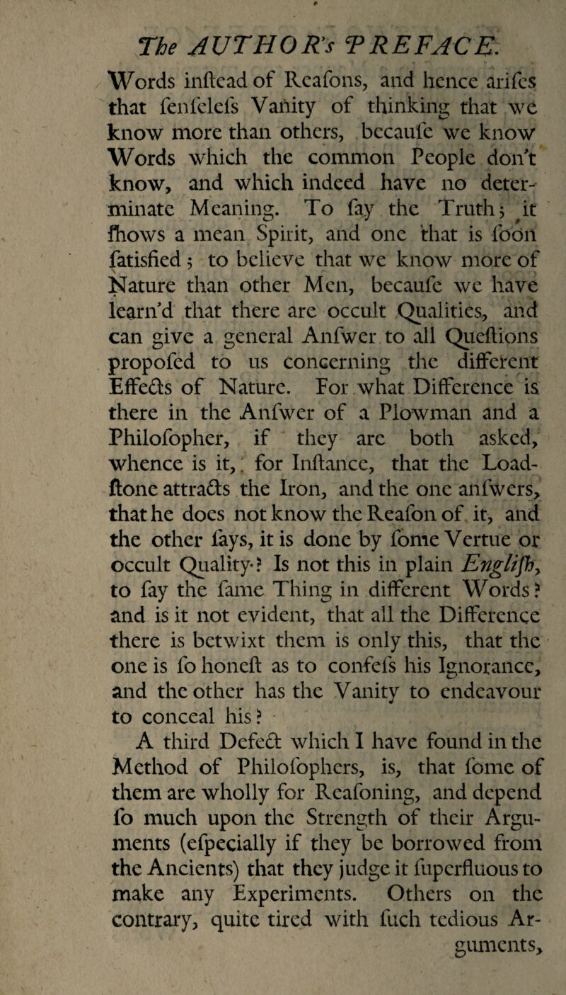 Words inftcad of Rcafons, and hence arifes that fenfclefs Vanity of thinking that we know more than others, bccaufe we know' Words which the common People don't know, and which indeed have no deter¬ minate Meaning. To fay the Truth; it fhows a mean Spirit, and one that is fodn fatisfied 5 to believe that we know more of Nature than other Men, becaufe we have learn d that there are occult Qualities, and can give a general Anfwer to all Queftions propofed to us concerning the different Effefts of Nature. For what Difference is there in the Anfwer of a Plowman and a Philofopher, if they arc both asked, whence is it,; for Inflance, that the Load- ftone attra&s the Iron, and the one anfwers, that he does not know the Reafon of it, and the other fays, it is done by fome Vertue or occult Quality-? Is not this in plain Englifh, to fay the fame Thing in different Words ? and is it not evident, that all the Difference there is betwixt them is only this, that the one is fo honeft as to confefs his Ignorance, and the other has the Vanity to endeavour to conceal his? A third Defeft which I have found in the Method of Philofophers, is, that fome of them are wholly for Reafoning, and depend fo much upon the Strength of their Argu¬ ments (efpecially if they be borrowed from the Ancients) that they judge it fuperfluous to make any Experiments. Others on the contrary, quite tired with fuch tedious Ar¬ gument