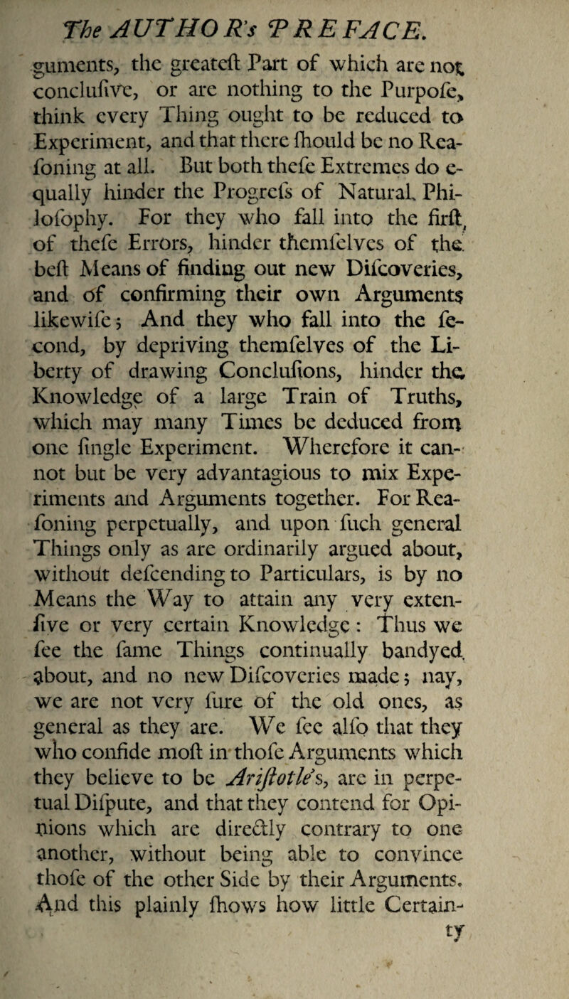 guments, the greateft Part of which are not conclufiVe, or are nothing to the Purpofe> think every Thing ought to be reduced to Experiment, and that there fhould be no Rea- fonine at all. But both thcfe Extremes do e- qualiy hinder the Progrcfs of Natural Phi- lofophy. For they who fall into the firft, of thefe Errors, hinder themfelves of the' beft Means of finding out new Difcoveries, and of confirming their own Arguments like wife 5 And they who fall into the fe- cond, by depriving themfelves of the Li¬ berty of drawing Conclufions, hinder the Knowledge of a large Train of Truths, which may many Times be deduced from one fingle Experiment. Wherefore it can¬ not but be very advantagious to mix Expe¬ riments and Arguments together. ForRea- foning perpetually, and upon fuch general Things only as are ordinarily argued about, without defeendingto Particulars, is by no Means the Way to attain any very exten- five or very certain Knowledge : Thus we fee the fame Things continually bandyed about, and no new Difcoveries made 5 nay, we are not very lure of the old ones, as general as they are. We lee alfo that they who confide moll in thofe Arguments which they believe to be Ariftotles, are in perpe¬ tual Difpute, and that they contend for Opi¬ nions which are directly contrary to one another, without being able to convince thofe of the other Side by their Arguments. And this plainly fhows how little Certain-