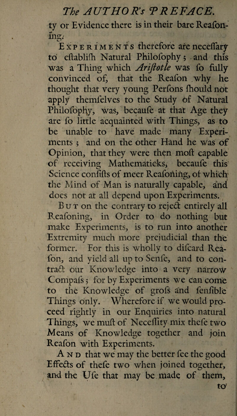 ty or Evidence there is in their bare Reafon- i’ng: Experiments therefore areneceflary to eftablifh Natural Philofophy 5 and this was a Thing which Ariftotle was fo fully convinced of, that the Reafon .why he thought that very young Perfons fhould not apply themfelves to the Study of Natural Philofophy, was, becaufe at that Age they are fo little acquainted with Things, as to be unable to have made many Experi¬ ments ; and on the other Hand he was of Opinion, that they were then moft capable of receiving Mathematicks, becaufe this Science confifts of meer ReaforUng, of which the Mind of Man is naturally capable, and does not at all depend upon Experiments. But on the contrary to rejed entirely all Reafoning, in Order to do nothing but make Experiments, is to run into another Extremity much more prejudicial than the former. For this is wholly to difeard Rea¬ fon, and yield all up to Senfe, and to con- trad our Knowledge into a very narrow Compafs j for by Experiments we can come to the Knowledge of grofs and fenfible Things only. Wherefore if we Would pro¬ ceed rightly in our Enquiries into natural Things, we muft of Neceffity mix thefe two Means of Knowledge together and join Reafon with Experiments. And that we may the better fee the good Effeds of thefe two when joined together, and the Ufe that may be made of them.