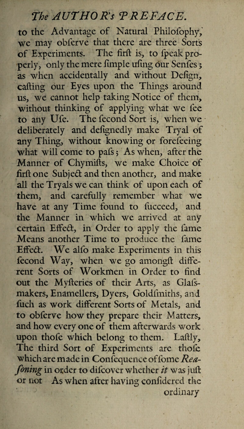 to the Advantage of Natural Phiiofophy, we may obferve that there are three Sorts of Experiments. The firft is, to fpeak pro¬ perly, only the mere fimple uling our Senfes 5 as when accidentally and without Defign, calling our Eyes upon the Things around us, we cannot help taking Notice of them, without thinking of applying what we fee to any Ufe. The fecond Sort is, when we - deliberately and deltgnedly make Tryal of any Thing, without knowing or forefeeing what will come to pafs 5 As when, after the Manner of Chymills, we make Choice of firll one Subjed and then another, and make all theTryalswecan think of upon each of them, and carefully remember what we have at any Time found to fucceed, and the Manner in which we arrived at any certain Effed, in Order to apply the fame Means another Time to produce the fame Effed. We alfo make Experiments in this fecond Way, when we go amongll diffe¬ rent Sorts of Workmen in Order to find out the Mylleries of their Arts, as Glafs- makers, Enamellers, Dyers, Goldfmiths, and fuch as work different Sorts of Metals, and to obferve how they prepare their Matters, and how every one of them afterwards work upon thofe which belong to them. Lallly, The third Sort of Experiments are thofe which are made in Confequence of fome Rea¬ soning in order to difcover whether it was juft or not As when after having confidered the ordinary