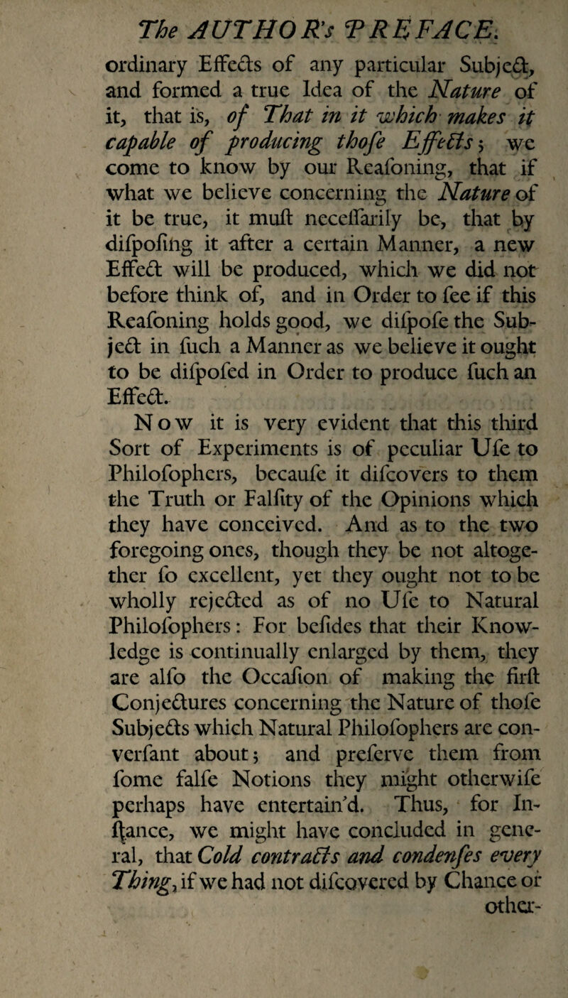 ordinary Effeds of any particular Subject, and formed a true Idea of the Nature of it, that is, of That in it which makes it capable of producing thofe Effects ; we come to know by our Reafoning, that if what we believe concerning the Nature of it be true, it muft neceffarily be, that by difpoftng it after a certain Manner, a new Effed will be produced, which we did not before think of, and in Order to fee if this Reafoning holds good, we difpofethe Sub- jed in fuch a Manner as we believe it ought to be difpofed in Order to produce fuch an Effed. ' Y; i YYm: Now it is very evident that this third Sort of Experiments is of peculiar Ufe to Philofophcrs, becaufe it difeovers to them the Truth or Falfity of the Opinions which they have conceived. And as to the two foregoing ones, though they be not altoge¬ ther fo excellent, yet they ought not to be wholly rejeded as of no Ufe to Natural Philofophcrs: For befides that their Know¬ ledge is continually enlarged by them, they are alfo the Occafton of making the firft Conjedures concerning the Nature of thofe Subjeds which Natural Philofophcrs are con- verfant about; and preferve them from fome falfe Notions they might otherwife perhaps have entertain'd. Thus, for In- fiance, we might have concluded in gene¬ ral, that Cold contracts and condenfes every Things if we had not difeovered by Chance of other-