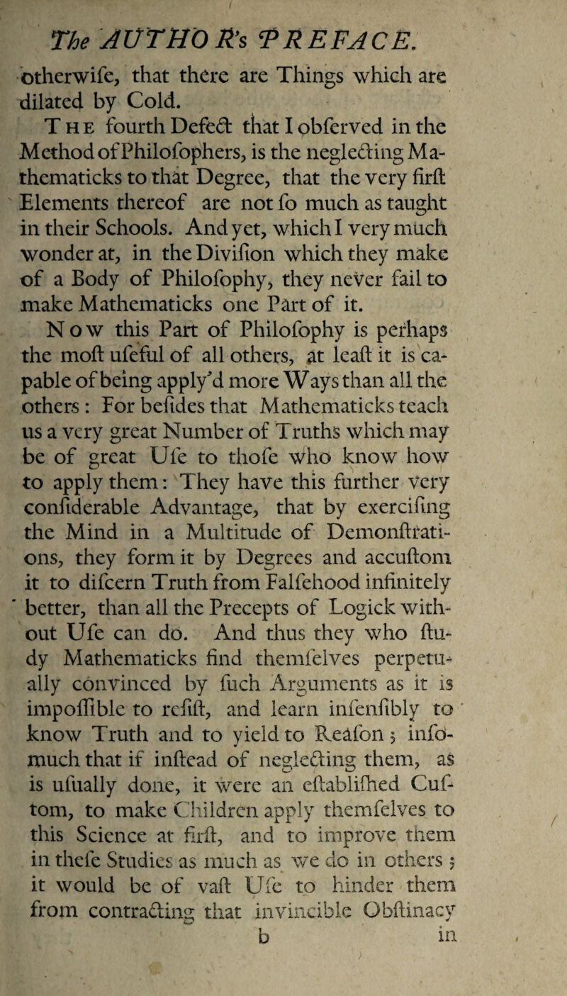 otherwife, that there are Things which are dilated by Cold. The fourth Defed that I obferved in the Method of Philofophers, is the negle&ingMa- thematicks to that Degree, that the very firfl: Elements thereof are not fo much as taught in their Schools. And yet, which I very much wonder at, in the Divifton which they make of a Body of Philofophy, they never fail to make Mathematicks one Part of it. Now this Part of Philofophy is perhaps the moft ufeful of all others, at leaft it is ca¬ pable of being apply'd more Ways than all the others : For befides that Mathematicks teach us a very great Number of Truths which may be of great Ufe to thofe \Vho know how to apply them: They have this further very considerable Advantage, that by exercifmg the Mind in a Multitude of Demonftrati- ons, they form it by Degrees and accuftom it to difeern Truth from Falfehood infinitely ’ better, than ail the Precepts of Logick with¬ out Ufe can do. And thus they who ftu- dy Mathematicks find themielves perpetu¬ ally convinced by fuch Arguments as it is impoffible to refill, and learn infenfibly to know Truth and to yield to Reafon 5 info- much that if inftead of negie&ing them, as is ufually done, it were an eftablifhed Cuf- tom, to make Children apply themfelves to this Science at firfl:, and to improve them in thefe Studies as much as we do in others 5 it would be of vafl: Ufe to hinder them from contra&ing that invincible Obftinacy b in