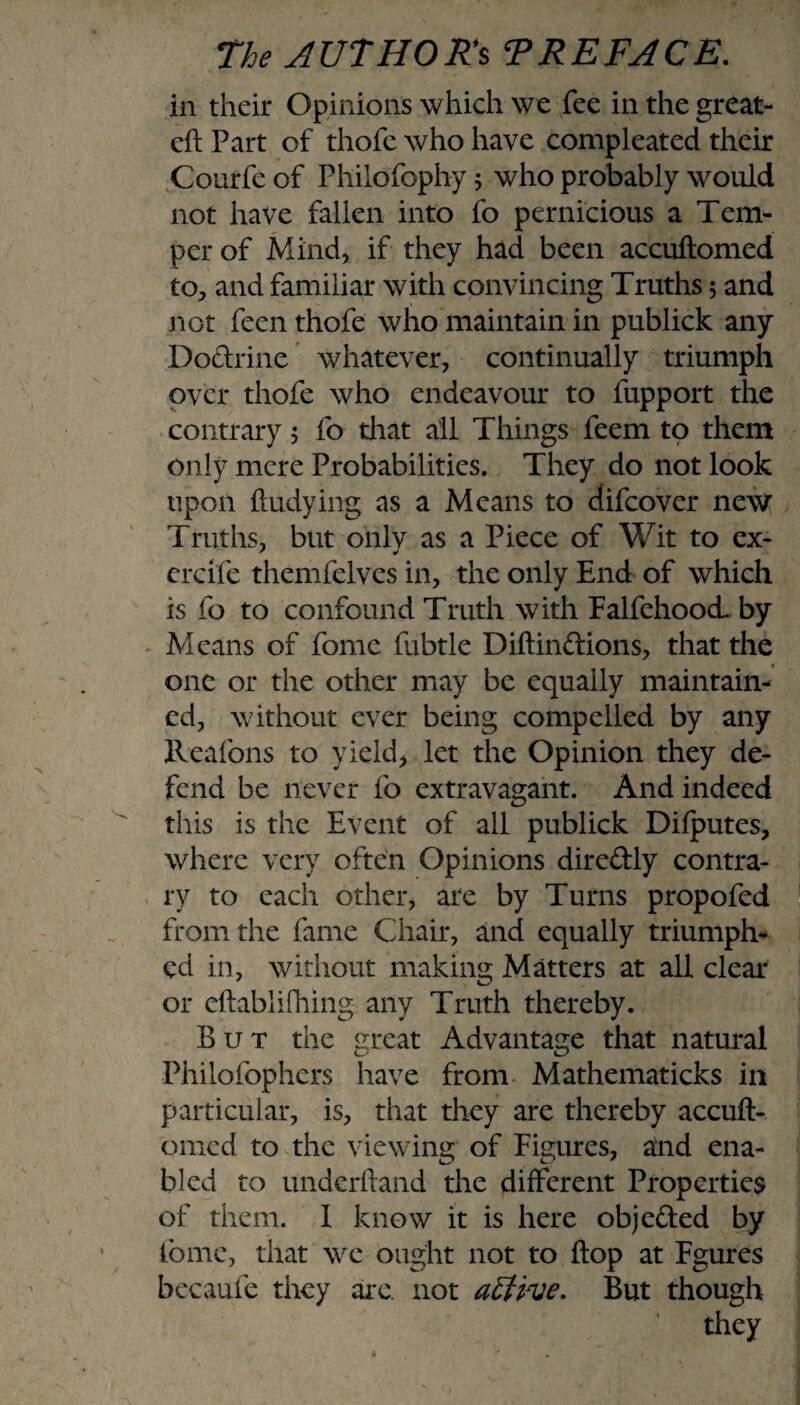 in their Opinions which we fee in the great- eft Part of thofe who have compleated their Courfe of Philofophy ; who probably would not have fallen into fo pernicious a Tem¬ per of Mind) if they had been accuftomed to, and familiar with convincing Truths; and not feen thofe who maintain in publick any Dodrine whatever, continually triumph over thofe who endeavour to fupport the contrary, fo that all Things feem to them only mere Probabilities. They do not look upon ftudying as a Means to difcover new Truths, but only as a Piece of Wit to ex- ercife themfelves in, the only End of which is fo to confound Truth with FalfehoocL by Means of fome fubtle Diftindions, that the one or the other may be equally maintain¬ ed, without ever being compelled by any lleafons to yield, let the Opinion they de¬ fend be never fo extravagant. And indeed this is the Event of all publick Difputes, where very often Opinions diredly contra¬ ry to each other, are by Turns propofed from the fame Chair, and equally triumph¬ ed in, without making Matters at all clear or eftablifhing any Truth thereby. But the meat Advantage that natural Philofophers have from Mathematicks in particular, is, that they are thereby accuft¬ omed to the viewing of Figures, and ena¬ bled to underftand the different Properties of them. 1 know it is here objeded by fome, that we ought not to flop at Fgures becaufe they arc. not aEUve. But though they