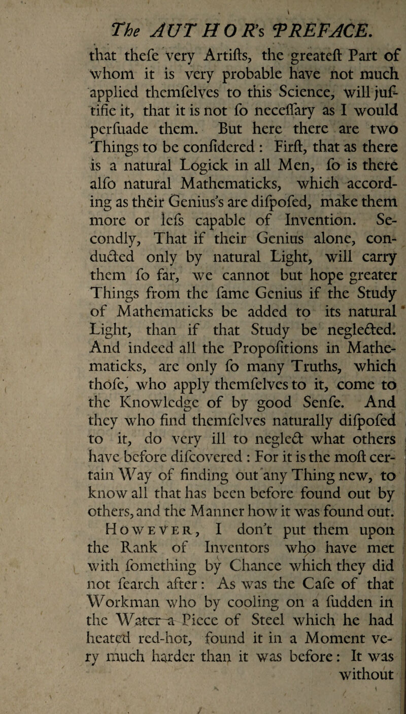 that thefe very Artifts, the greateft Part of Whom it is very probable have not much applied themfelves to this Science, will juf- tifie it, that it is not fo neceffary as I would perfuade them. But here there are two Things to be confidered : Firft, that as there is a natural Logick in all Men, fo is there alfo natural Mathematicks, which accord¬ ing as their Genius's are difpofed, make them more or lefs capable of Invention. Se¬ condly, That if their Genius alone, con¬ ducted only by natural Light, will carry them fo far, we cannot but hope greater Things from the fame Genius if the Study of Mathematicks be added to its natural * Light, than if that Study be negle&ed. And indeed all the Proportions in Mathe¬ maticks, arc only fo many Truths, which thofe, who apply themfelves to it, come to the Knowledge of by good Senfe. And they who find themfelves naturally diipofed to it, do very ill to negled what others have before difeovered : For it is the moft cer¬ tain Way of finding out any Thing new, to know all that has been before found out by others, and the Manner how it was found out. However, I don't put them upon the Rank of Inventors who have met with fomething by Chance which they did not fearch after: As was the Cafe of that Workman who by cooling on a fudden in the Water a Piece of Steel which he had heatvd red-hot, found it in a Moment ve¬ ry much harder than it was before: It was without