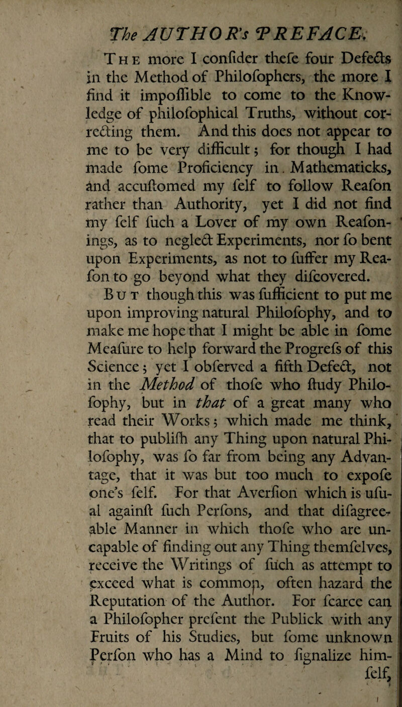 The more I confider thefe four Defeds in the Method of Philofophers, the more I find it impoffible to come to the Know¬ ledge of philofophical Truths, without cor¬ recting them. And this does not appear to me to be very difficult; for though I had made fome Proficiency in. Mathematicks, and accuftomed my felf to follow Reafon rather than Authority, yet I did not find my felf fuch a Lover of my own Reafon- ' ings, as to negled Experiments, nor fo bent upon Experiments, as not to fuffer my Rea¬ fon to go beyond what they difeovered. But though this was fufficient to put me upon improving natural Philofophy, and to make me hope that I might be able in fome Meafure to help forward the Progrefs of this Science; yet I obferved a fifth Defied, not in the Method of thofe who ftudy Philo¬ fophy, but in that of a great many who read their Works 5 which made me think, that to publifh any Thing upon natural Phi¬ lofophy, was fo far from being any Advan¬ tage, that it was but too much to expofe one's felf. For that Averfion which is ufu- al againft fuch Pcrfons, and that difagree- able Manner in which thofe who are un- capable of finding out any Thing themfelves, receive the Writings of fuch as attempt to exceed what is common, often hazard the Reputation of the Author. For fcarce can a Philofopher prefent the Publick with any Fruits of his Studies, but fome unknown Perfon who has a Mind to fignalize him-  * ' ' '  ' ' felf, i' VI