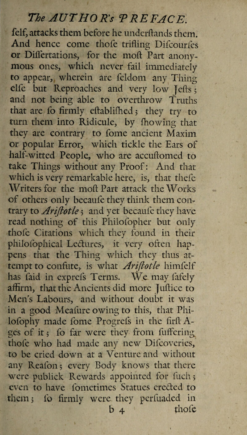 felf, attacks them before he underftands them. And hence come thofe trifling Difcourfes or Diflertations, for the moft Part anony¬ mous ones, which never fail immediately to appear, wherein are feldom any Thing clfe but Reproaches and very low ]cfts 5 and not being able to overthrow Truths that are fo firmly eftablifhed 5 they try to turn them into Ridicule, by Plowing that they are contrary to fome ancient Maxim or popular Error, which tickle the Ears of half-witted People, who are accuftomed to take Things without any Proof: And that which is very remarkable here, is, that thefe Writers for the moft Part attack the Works of others only becaufe they think them con¬ trary to Ariftotle; and yet becaufe they have read nothing of this Philofopher but only thofe Citations which they found in their philofophical Ledures, it very often hap¬ pens that the Thing which they thus at¬ tempt to confute, is what Ariftotle himfelf has faid in exprefs Terms. We may fafely affirm, that the Ancients did more ] uftice to Men's Labours, and without doubt it was in a good Meafure owing to this, that Phi- lofophy made fome Progrefs in the firftA- ges of it 5 fo far were they from fuffering thofe who had made any new Difcoveries, to be cried down at a Venture and without any Reafon; every Body knows that there were publick Rewards appointed for fuch; even to have fometim.es Statues creded to them 5 fo firmly were they pcrfuaded in b 4 ' thofe