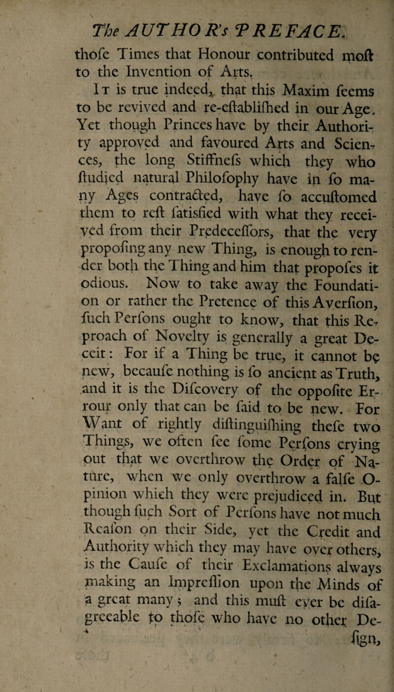 thofc Times that Honour contributed moft to the Invention of Arts, 1 t is true indeed,that this Maxim feems to be revived and re-eftablifhed in our Age, Yet though Princes have by their Authori¬ ty approved and favoured Arts and Scien¬ ces, the long Stiffnefs which they who ftudjcd natural Philofophy have in fo ma¬ ny Ages contra&ed, have fo accuftomed them to reft fatisfied with what they recei¬ ved from their Prpdeceffors, that the very propoftng any new Thing, is enough to ren¬ der both the Thing and him that propofes it octious. Now to take away the Foundati¬ on or rather the Pretence of this Averfton, fuch Perfons ought to know, that this Re, proach of Novelty is generally a great De¬ ceit : For if a Thing be true, it cannot be new, bccaufe nothing is fo ancient as Truth, and it is the Difcovery of the oppolite Er- rour only that can be faid to be new. For Want of rightly diftinguilhing thefe two Things, we otten fee fomc Perfons crying out that we overthrow the Order of Na¬ ture, when we only overthrow a falfe O- pinion which they were prejudiced in. But though fuch Sort of Perfons have not much Rcalon on their Side, yet the Credit and Authority which they may have over others, is the Caufe of their Exclamations always making an impreffion upon the Minds of a great many f and this muft ever be difa- grceable fo thofe who have no other De¬ sign, I