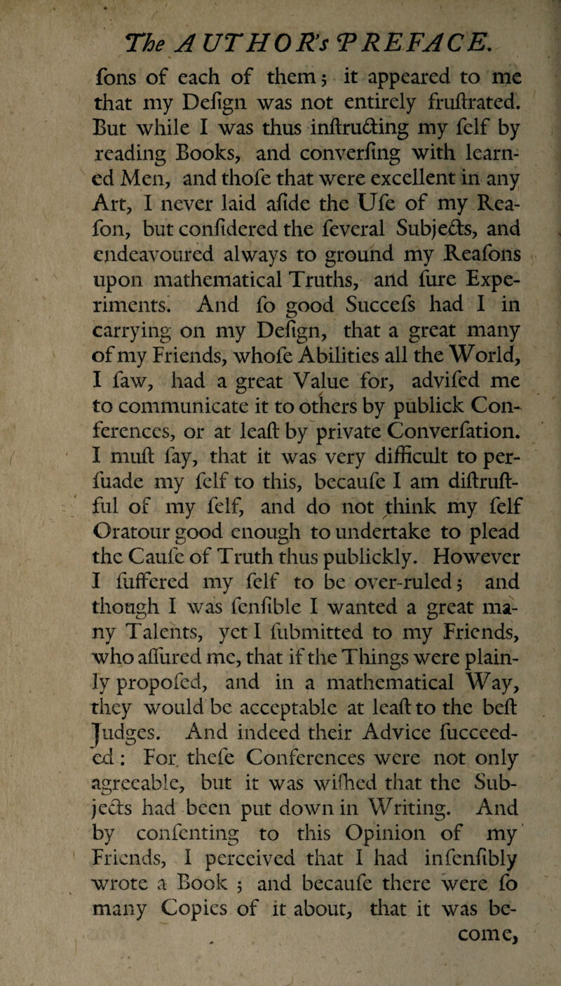 fons of each of them 5 it appeared to me that my Defign was not entirely fruftrated. But while I was thus inftru&ing my felf by reading Books, and converting with learn¬ ed Men, and thofe that were excellent in any Art, I never laid afide the Ufe of my Rea- fon, but confidered the feveral Subjects, and endeavoured always to ground my Reafons upon mathematical Truths, and fure Expe¬ riments. And fo good Succefs had I in carrying on my Defign, that a great many of my Friends, whofe Abilities all the World, I faw, had a great Value for, advifcd me to communicate it to others by publick Con¬ ferences, or at leaft by private Converfation. I mull lay, that it was very difficult to per- fuade my felf to this, becaufe I am diftruft- ful of my felf, and do not think my felf Oratour good enough to undertake to plead the Caufe of Truth thus publickly. However I fuffered my felf to be over-ruled 5 and though I was fenfible I wanted a great ma¬ ny Talents, yeti fubmitted to my Friends, who allured me, that if the Things were plain¬ ly propofed, and in a mathematical Way, they would be acceptable at leaft to the beft Judges. And indeed their Advice fucceed- ed: For thefe Conferences were not only agreeable, but it was wifhed that the Sub¬ jects had been put down in Writing. And by confcnting to this Opinion of my Friends, I perceived that I had infenfibly wrote a Book 5 and becaufe there were fo many Copies of it about, that it was be¬ come,