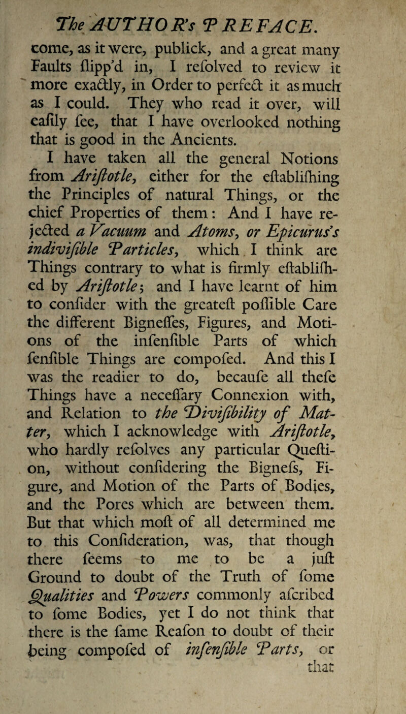 come, as it were, publick, and a great many Faults flipp'd in, I refolved to review it more exaftly, in Order to perfed it as much as I could. They who read it over, will eafily fee, that I have overlooked nothing that is good in the Ancients. I have taken all the general Notions from Ariftotle, either for the eftabliftiing the Principles of natural Things, or the chief Properties of them: And I have re- jeded a Vacuum and Atoms, or Epicurus s indivifible F articles y which I think are Things contrary to what is firmly eftablifh- ed by Ariftotle ; and I have learnt of him to confider with the great eft poffible Care the different Bignefles, Figures, and Moti¬ ons of the infenfible Parts of which fenfible Things are compofed. And this I was the readier to do, becaufe all thefe Things have a neceflary Connexion with, and Relation to the Hivifibility of Mat¬ ter, which I acknowledge with Ariftotley who hardly refolves any particular Quefti- on, without confidering the Bignefs, Fi¬ gure, and Motion of the Parts of Bodies, and the Pores which are between them. But that which moft of all determined me to this Confideration, was, that though there feems to me to be a juft Ground to doubt of the Truth of fome Qualities and Fowers commonly afcribed to fome Bodies, yet I do not think that there is the fame Reafon to doubt of their being compofed of infenfible Farts, or