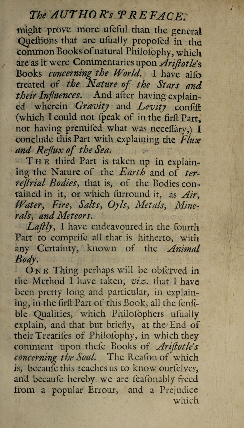 might prove more ufeful than the general Queftioiis that are ufually propofed in the common Books of natural Philofophy, which are as it were Commentaries upon Ariftotles Books concerning the World. I have alfo treated of the Nature of the Stars and their Influences. And after having explain¬ ed wherein Gravity and Levity coniift (which I could not fpeak of in the firft Part, not having premifed what was neceftary,) l conclude this Part with explaining the Flux and Reflux of the Sea. The third Part is taken up in explain¬ ing the Nature of the Earth and of ter- reftrial Bodies, that is, of the Bodies con¬ tained in it, or which furround it, as Air, Water, Fire, Salts, Oyls, Metals, Mine¬ rals, and Meteors. Laftly, I have endeavoured in the fourth Part to comprife all that is hitherto, with any Certainty, known of the Animal Body. One Thing perhaps will be obferved in the Method I have taken, viz. that I have been pretty long and particular, in explain¬ ing, in the firft Part of this Book, ail the ienfi- ble Qualities, which Philofophers ufually explain, and that but briefly, at the End of their Treatifes of Philofophy, in which they comment upon thefe Books of Ariflotles concerning the Sold. The Reafon of which is, becaufe this teaches us to know ourfelves, and becaufe hereby we are feafonably freed from a popular Errour, and a Prejudice which