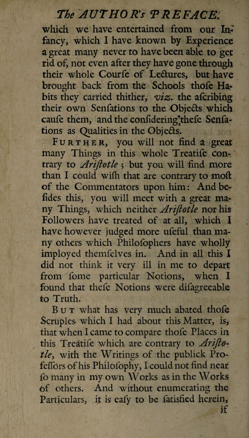 which we have entertained from our In¬ fancy, which I have known by Experience a great many never to have been able to get rid of, not even after they have gone through their whole Courfe of Ledures, but have brought back from the Schools thofe Ha¬ bits they carried thither, <viz. the afcribing their own Senfations to the Objeds which caufe them, and the confideringThefe Senfa¬ tions as Qualities in the Objeds. Further, you will not find a great many Things in this whole Treatife con¬ trary to Ariftotle $ but you will find more than I could wifh that are contrary to moft of the Commentators upon him: And be- fides this, you will meet with a great ma¬ ny Things, which neither Ariftotle nor his Followers have treated of at all, which I have however judged more ufeful than ma¬ ny others which Philofophers have wholly imployed themfelves in. And in all this I did not think it very ill in me to depart from Tome particular Notions, when I found that thefe Notions were difagreeable to Truth. But what has very much abated thofe Scruples which I had about this Matter, is, that when I came to compare thofe Places in this Treatife which are contrary to Arifto¬ tle, with the Writings of the publick Pro- felfors of his Philofophy, I could not find near fo many in my own Works as in the Works Of others. And without enumerating the Particulars, it is eafy to be fatisfied herein, if