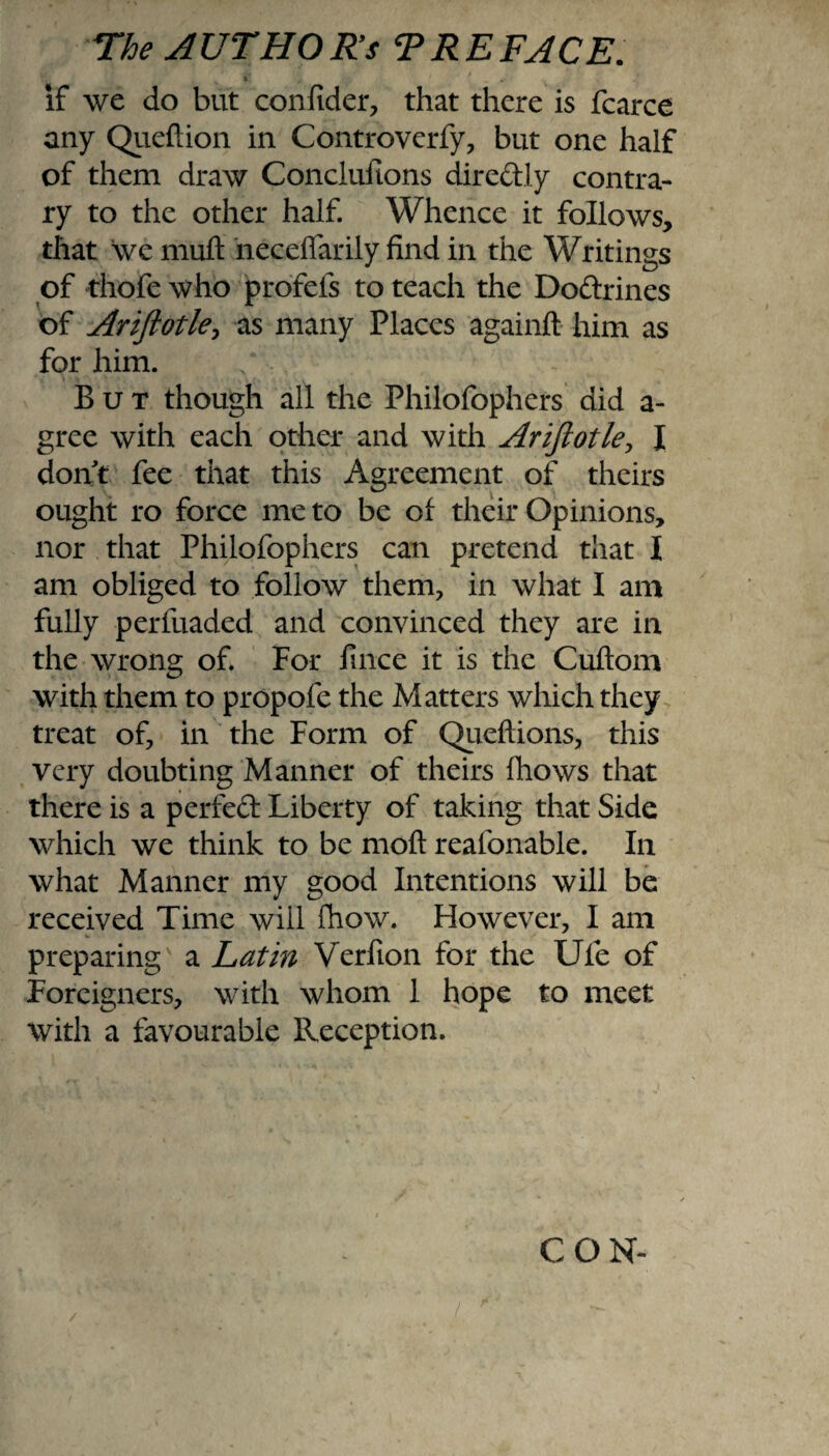 K » * .• if we do but confider, that there is fcarce any Queftion in Controverfy, but one half of them draw Concluftons diredly contra¬ ry to the other half. Whence it follows, that we mult neceffarily find in the Writings of thofe who profels to teach the Dodrines of Ariftotle, as many Places againft him as for him. / But though all the Philofophers did a- gree with each other and with Ariftotle, I dont fee that this Agreement of theirs ought ro force me to be of their Opinions, nor that Philofophers can pretend that I am obliged to follow them, in what I am fully perfuaded and convinced they are in the wrong of. For fince it is the Cuftom with them to propofe the Matters which they treat of, in the Form of Queftions, this very doubting Manner of theirs {hows that there is a perfed Liberty of taking that Side which we think to be mod reafonable. In what Manner my good Intentions will be received Time will fhow. However, I am preparing' a Latin Verfion for the Ufe of Foreigners, with whom 1 hope to meet with a favourable Reception. CON-