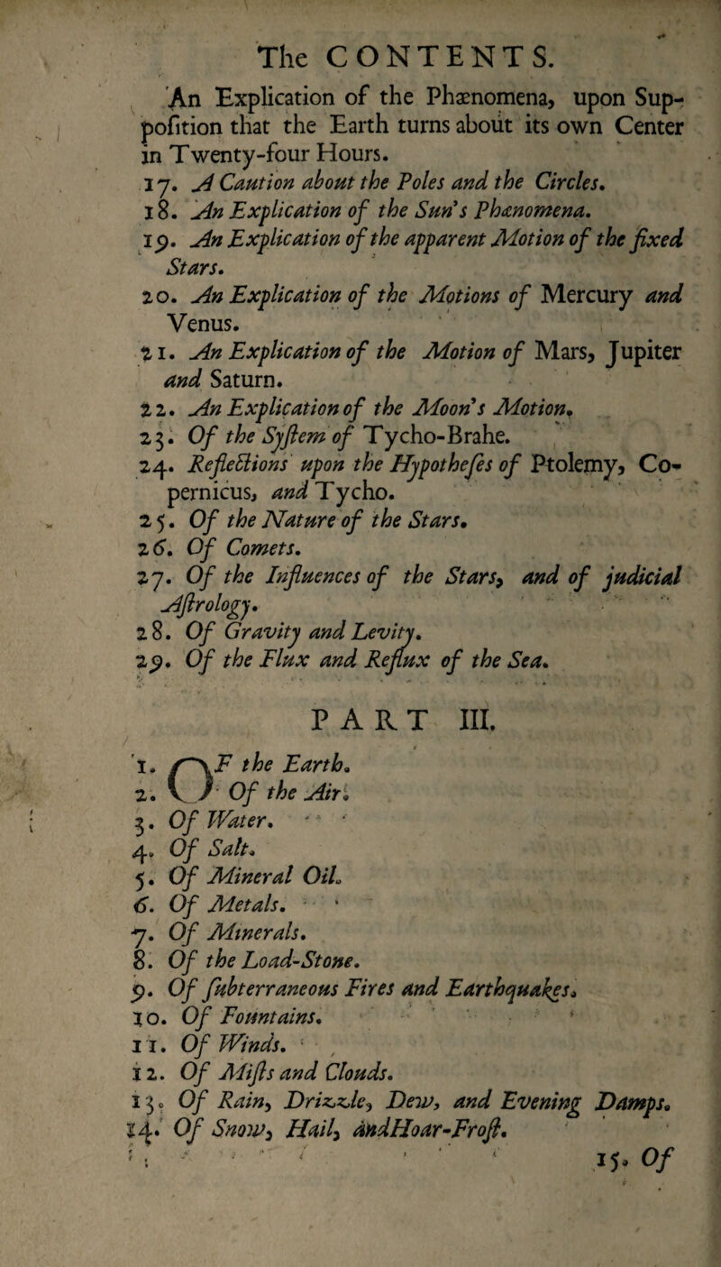 An Explication of the Phaenomena, upon Sup- pofition that the Earth turns about its own Center an Twenty-four Hours. 17. A Caution about the Poles and the Circles, 18. An Explication of the Sun's Phenomena. 15). An Explication of the apparent Motion of the fixed Stars, 20. An Explication of the Motions of Mercury and Venus. 21. An Explication of the Motion of Mars, Jupiter and Saturn. 2 2. An Explication of the Moon s Motion, 23. Of the Syftem of Tycho-Brahe. 24. Reflexions upon the Hypothefles of Ptolemy, Co¬ pernicus t and Tycho. 25. Of the Nature of the Stars• 2 6, Of Comets, 27. O/ r/tf Influences of the Stars> and of judicial Aflrology, 28. Of Gravity and Levity, 2<?. Of the Flux and Reflux of the Sea, PART III. /  , ' ' , • ; '' -:1' ' • * • 1. f~\F the Earth, 2. V / Of the Air; 3. O/ Water, * * ’ . • • £ 4. Of Salt, 5. O/ Mineral OiL 6. Of Metals, - •' * ■7. O/ Minerals, 8. Of the Load-St one, 5>. 0/ fkbterraneous Fires and Earthquakes* 10. Of Fountains, ■ 11. Of Winds, ' ■ 12. Of Alifts and Clouds, 13 0 0/ Driz*z>le3 Dew, and Evening Damps, £4. 0/ Hail) mdHoar-Frofl, > < * - - - ■ ■ ■ ij. 0/