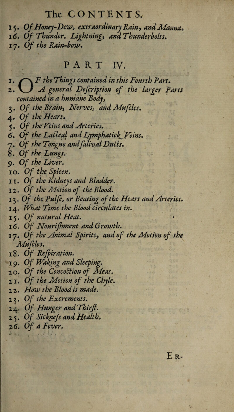 15. Of Honey-Dew, extraordinary Rain, and Manna. 16. Of Thunder, Lightning, and Thunderbolts. 17. Of the Rain-bow. * ' PART IV. 1. T~\ F the Things contained in this Fourth Fart. 2. V7 A general Defcription of the larger Farts contained in a humane Body, 3. Of the Brain> Nerves, and Mufcles. 4. Of the Heart• 5. Of the Veins and Arteries. 6. Of the LaEleal and Lymphatici^ Veins• 7. Of the Tongue andfalival DuUs. 8. Of the Lungs. 9. Of the Liver. 10. Of the Spleen. 11. Of the Kidneys and Bladder. 12. Of the Aiotion of the Blood. 13. Of the Fulfe, or Beating of the Heart and Arteries. 14. TVhat Time the Blood circulates in. 15. Of natural Heat. * 16. Of Nourifoment and Growth. 17. Of the Animal Spirits, and of the Motion of the Mufcles. 18. Of Refpiration. Ip. Of Waking and Sleeping. 20. Of the ConeoElion of Meat. 21. Of the Motion of the Chyle. 2 2. How the Blood is made. 2 3. Of the Excrements. 24. Of Hunger and Thirfl. 25. Of Sicknejs and Health, 2 6. Of a Fever.