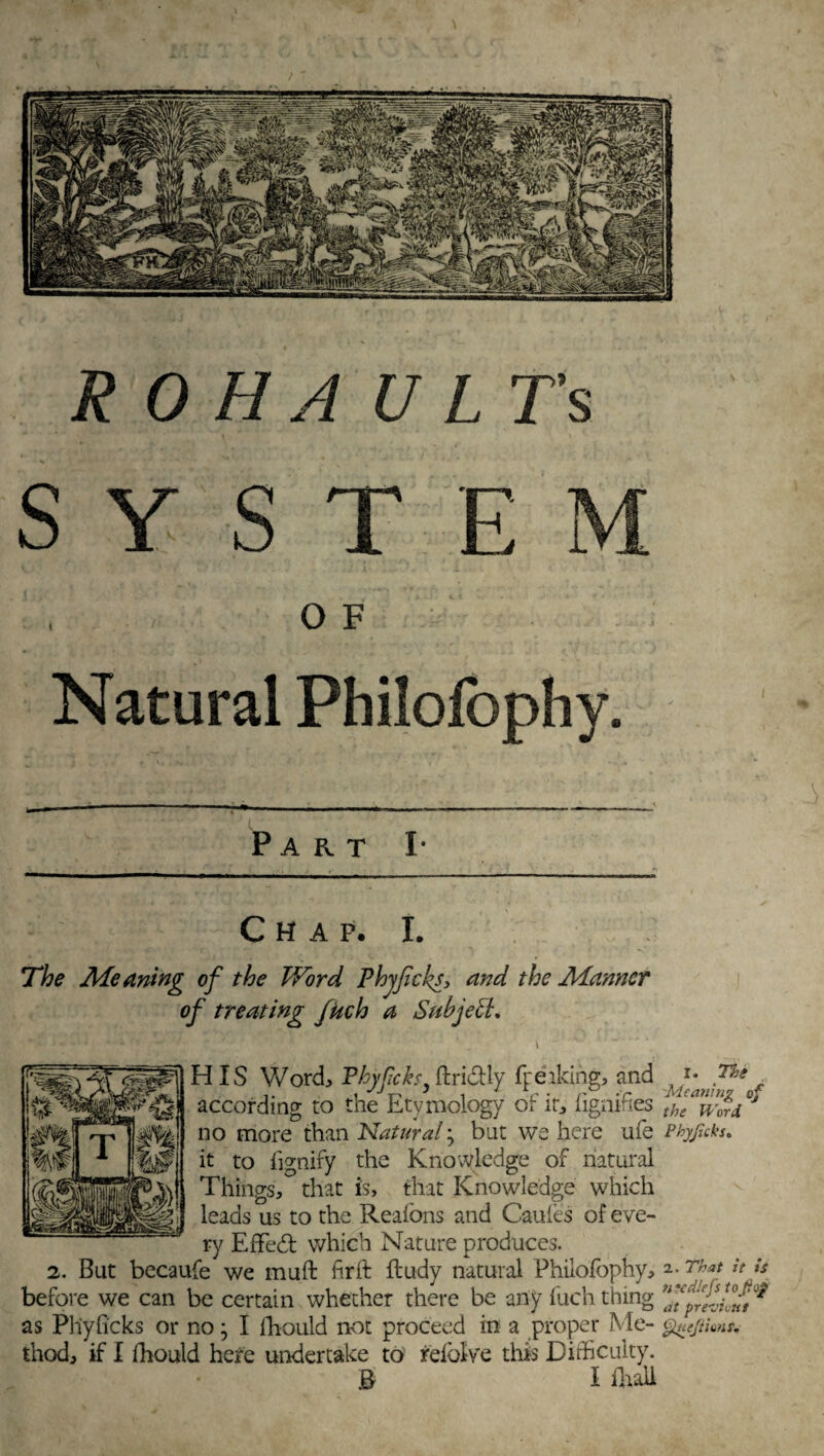 SYSTEM OF Natural Philofophy. Part I- Chap. I. The Meaning of the Word Phyjicks, and the Manner of treating fitch a Subject. \ HIS Word Phyficks, ftri&ly fpeaking, and K}c'an™e^ according to the Etymology of it; fignifies no more than Natural ; but we here ufe Phyjhks. it to fignify the Knowledge of natural Things, that is, that Knowledge which leads us to the Reafons and Caules of eve¬ ry Efifed which Nature produces. 2. But becaufe we mu ft fir ft ftudy natural Philofophy, a-Tha* *t •* before we can be certain whether there be any fuch thing as Phyficks or no; I Ihould not proceed in a proper Me- guejUmr. thod, if I fhould here undertake to reiolve this Difficulty.