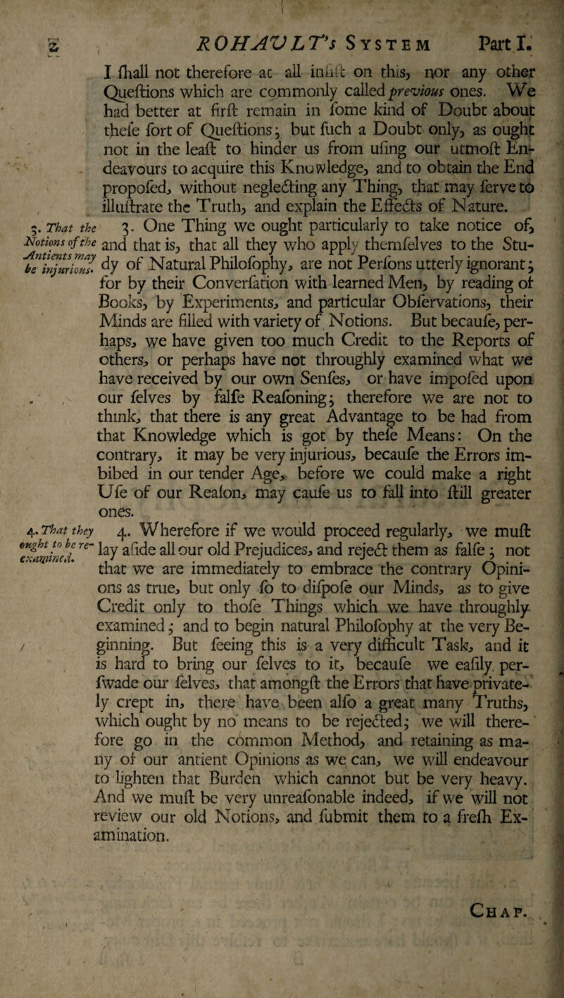 L I fhali not therefore at ail inhic on this, nor any other Queftions which are commonly called previous ones. We had better at firft remain in fome kind of Doubt about ffieie fort of Queftions j but fuch a Doubt only, as ought not in the leaft to hinder us from ufing our utmoft En¬ deavours to acquire this Knowledge, and to obtain the End propofed, without negledfing any Thing, that may ferve to illuftrate the Truth, and explain the Eftedts of Nature. 5. That the 3. One Thing we ought particularly to take notice of. Notions of the anc{ that is, that all they who apply themfelves to the Stu- ^bTinjmknl °f Natural Philofophy, are not Perfons utterly ignorant j for by their Converfation with learned Men, by reading of Books, by Experiments:, and particular Obfervations, their Minds are filled with variety of Notions. But becaufe, per¬ haps., we have given too much Credit to the Reports of others, or perhaps have not throughly examined what we have received by our own Senfes, or have impofed upon our felves by falfe Reafoningj therefore we are not to thinks that there is any great Advantage to be had from that Knowledge which is got by thefe Means: On the contrary, it may be very injurious, becaufe the Errors im¬ bibed in our tender Age, before we could make a right Ufe of our Realon, may caufe us to fall into ftill greater ones. 4. That they 4. Wherefore if we would proceed regularly, we muft kf re~ Ey afide all our old Prejudices, and rejedf them as falfe : not that we are immediately to embrace the contrary Opini- ons as true, but only fo to difpofe our Minds, as to give Credit only to thofe Things which we have throughly examined; and to begin natural Philofophy at the very Be- / ginning. But feeing this is a very difficult Task, and it is hard to bring our felves to it, becaufe we eafily per- fwade our felves, that amongft the Errors that have private¬ ly crept in, there have been alfo a great many 1 ruths, which ought by no means to be rejected.; we will there¬ fore go in the common Method, and retaining as ma¬ ny of our antient Opinions as we can, we will endeavour to lighten that Burden which cannot but be very heavy. And we muft be very unreafonable indeed, if we will not review our old Notions, and fubmit them to a frefh Ex¬ amination. Chap.