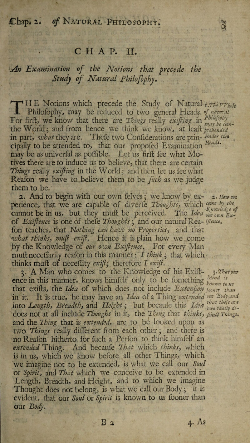 C H A P. II. An Examination of the Notions that precede the Study of Natural Philofophy. THE Notions which precede the Study of Natural t.rioeWMt Philofephy, may be reduced to two general Pleads. °f natural For fir ft, we know that there are Things really exifting in the Wprld; and from hence we think we know* at lead: £r eh ended in part, what they are. Thefe two Confiderations are prin- nnderj tw0 cipally to be attended to,, that our propofed Examination HcauU may be as univerfal as poffible. Let us firffc fee what Mo¬ tives there are to induce us to believe, that there are certain Things really exifting in the World j and then let us fee what Reafon we have to believe them to be fich as we judge them to be. 2. And to begin with our own felves3 we know by ex- 2. hlorv tVS perience, that we are capable of diver fe Thoughts, which cfne h'the f cannot be in us, but they mufl: be perceived. The Idea 0f°Zn Ex- of Exiftence is one of thefe Thoughts 3 and our natural Rea- ifimce, fon teaches, that Nothing can have no Properties^ and that what thinks, mufl exifl. Hence it is plain how we come by the Knowledge of our oven Exiftence. For every Man muftneceflarily reafon in this manner: I think 3 that which thinks mail of ncceffity exifl3 therefore I exifl. 3. A Man who comes to the Knowledge of his Exift- 3-That our ence in this manner, knows himfelf only to be fomething flnd [s that exifls, the Idea or which does not include Extension j00ner than in it. It is true, he may have an Idea of a Thing extended unr ‘Body,and into Length, Breadth, and Height 3 but becaufe this Idea 'Sflfyfff does not at all include Thought in it, the Thing that thinks, Things. and the Thing that is extended, are to b^ looked upon as two Things really different from each other 3 and there is no Reafon hitherto for fuch a Perfon to think himfelf an extended Thing. And becaufe I hat which thinks, which is in us, which we know before all other Things, which we imagine not to be extended, is what we call our Soul or Spirit, and That which we conceive to be extended in Length, Breadth, and Height, and to which we imagine Thought does not belong, is what we call our Body • it is evident, that our Soul or Spirit is known to us fooner than our Body.