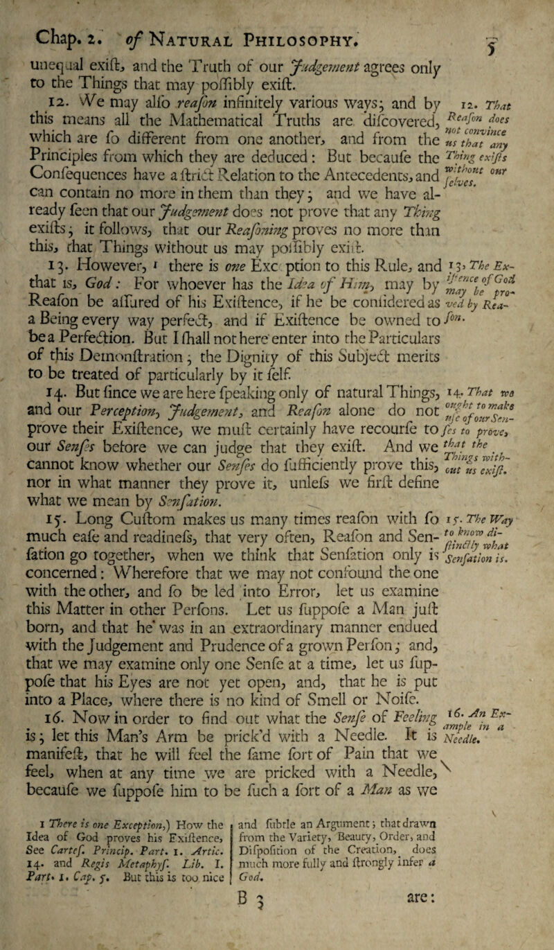 Chap. 2. ^Natural Philosophy. ^ unequal exift, and the Truth of our Judgement agrees only to the Things that may poffibly exift. 12. We may alio reafon infinitely various ways; and by n. That this means all the Mathematical Truths are difcovcred, Reafon fes which are fo different from one another, and from the ZlthTt^any Principles from which they are deduced: But becaufe the Thfze^fis Confequences have a ftridt Relation to the Antecedents, and JXcT °W can contain no more in them than they; and we have al¬ ready feen that our Judgement does not prove that any Thing exifls; it follows, that our Reafontng proves no more than this, chat Things without us may poilibly exift. 13. However, * there is one Exc prion to this Rule, and The Ex~ that is, God: For whoever has the Idea of Him, may by Cj°* Reafon be alfured of his Exiftence, if he be coniideredas vedbypl™ a Being every way perfedf, and if Exiftence be owned to fon' be a Perfection. But I fhall not here enter into the Particulars of this Deinonftration; the Dignity of this Subject merits to be treated of particularly by it felf 14. But fince we are here (peaking only of natural Things, 14-That we and our Perception? Judgement, and Reafon alone do not prove their Exiftence, we muft certainly have recourfe tofs to prove, our Senfs before we can judge that they exift. And we the. cannot know whether our Senfs do fufficiently prove this, Jfff nor in what manner they prove it, unlefs we firft define what we mean by Senfation. ^ 15. Long Cuftom makes us many rimes reafon with Co is. The Way much eafe and readinefs, that very often, Reafon and Sen- fation go together, when we think that Senfation only is senfation is. concerned: Wherefore that we may not confound the one with the other, and fo be led into Error, let us examine this Matter in other Perfons. Let us fuppofe a Man juft born, and that he* was in an extraordinary manner endued with the Judgement and Prudence of a grown Perfonand, that we may examine only one Senfe at a time, let us fup¬ pofe that his Eyes are not yet open, and, that he is put into a Place, where there is no kind of Smell or Noife. 16. Now in order to find out what the Senfe of Feeling hfntEf is; let this Man’s Arm be prick’d with a Needle. It IS Needle. manifeft, that he will feel the fame fort of Pain that we feel, when at any time we are pricked with a Needle, becaufe we fuppofe him to be fuch a fort of a Man as we I There is one Exception,) How the Idea of God proves his Exiftence, See Cartef. Princip. Part. i. Artie. 14. and Regis Metaphyf. Lib. I. Part» I. Cap. p. But this is too nice and fubrle an Argument; that drawn from the Variety, Beauty, Order, and Difpofition of the Creation,, docs much more fully and ftrongly infer a God. B \ are: